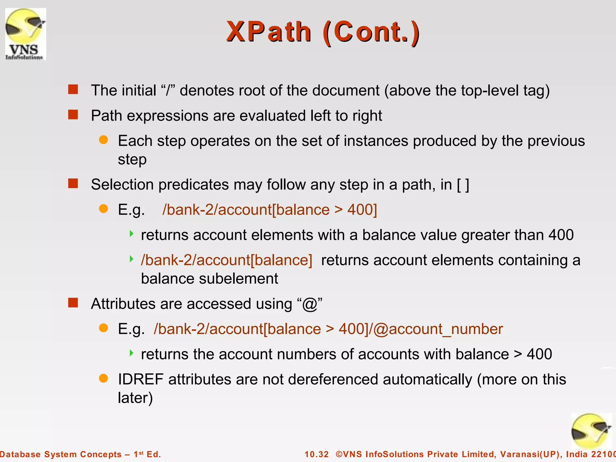 XPath (Cont.)
              s The initial “/” denotes root of the document (above the top-level tag)
              s Path expressions are evaluated left to right
                     q   Each step operates on the set of instances produced by the previous
                         step
              s Selection predicates may follow any step in a path, in [ ]
                     q   E.g.         /bank-2/account[balance > 400]
                              returns account elements with a balance value greater than 400
                              /bank-2/account[balance] returns account elements containing a
                               balance subelement
              s Attributes are accessed using “@”
                     q   E.g. /bank-2/account[balance > 400]/@account_number
                              returns the account numbers of accounts with balance > 400
                     q   IDREF attributes are not dereferenced automatically (more on this
                         later)


Database System Concepts – 1 st Ed.                      10.32 ©VNS InfoSolutions Private Limited, Varanasi(UP), India 22100
 