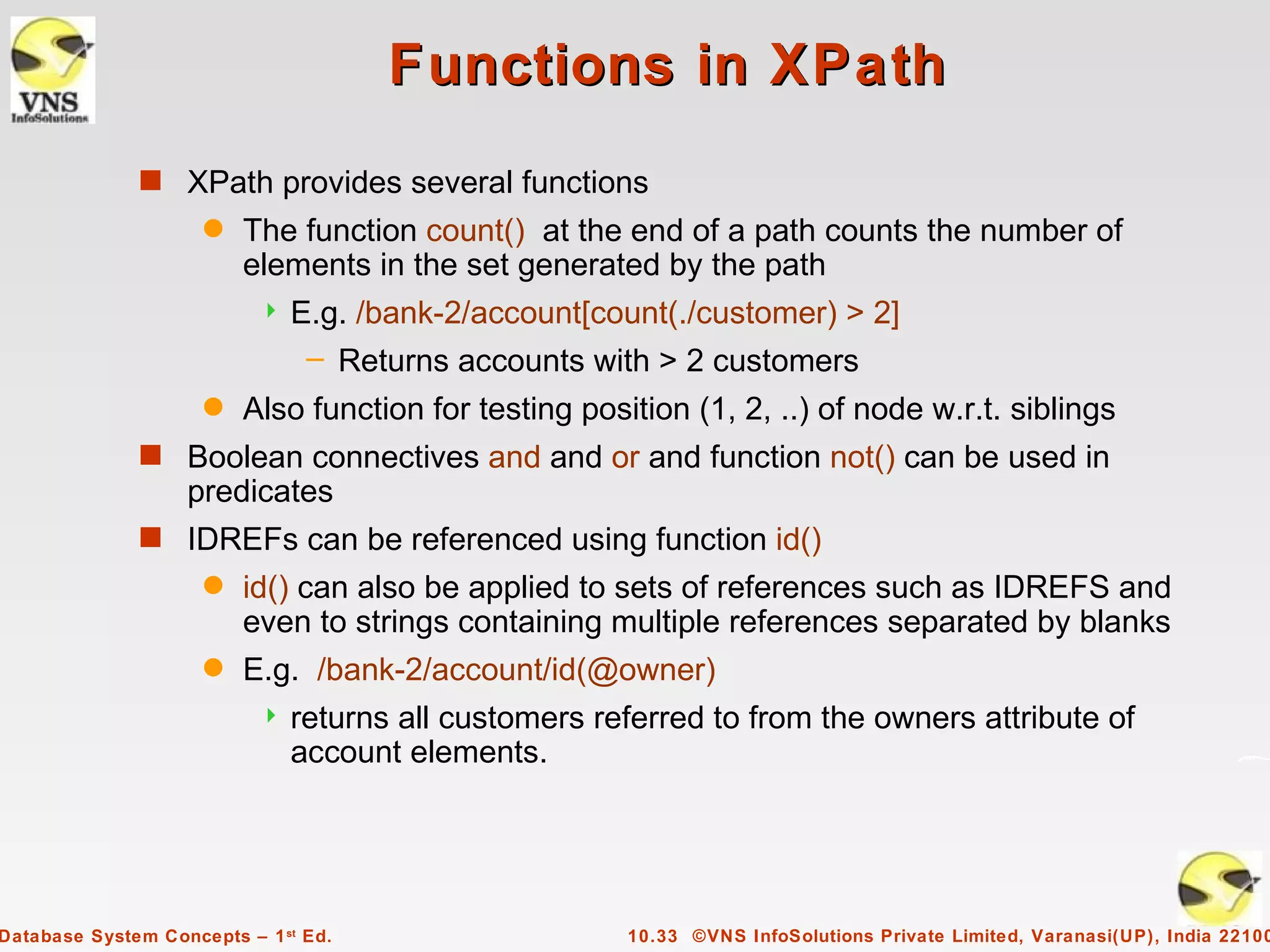 Functions in XPath
              s XPath provides several functions
                     q   The function count() at the end of a path counts the number of
                         elements in the set generated by the path
                              E.g. /bank-2/account[count(./customer) > 2]
                                – Returns accounts with > 2 customers
                     q   Also function for testing position (1, 2, ..) of node w.r.t. siblings
              s Boolean connectives and and or and function not() can be used in
                   predicates
              s IDREFs can be referenced using function id()
                     q   id() can also be applied to sets of references such as IDREFS and
                         even to strings containing multiple references separated by blanks
                     q   E.g. /bank-2/account/id(@owner)
                              returns all customers referred to from the owners attribute of
                               account elements.




Database System Concepts – 1 st Ed.                    10.33 ©VNS InfoSolutions Private Limited, Varanasi(UP), India 22100
 
