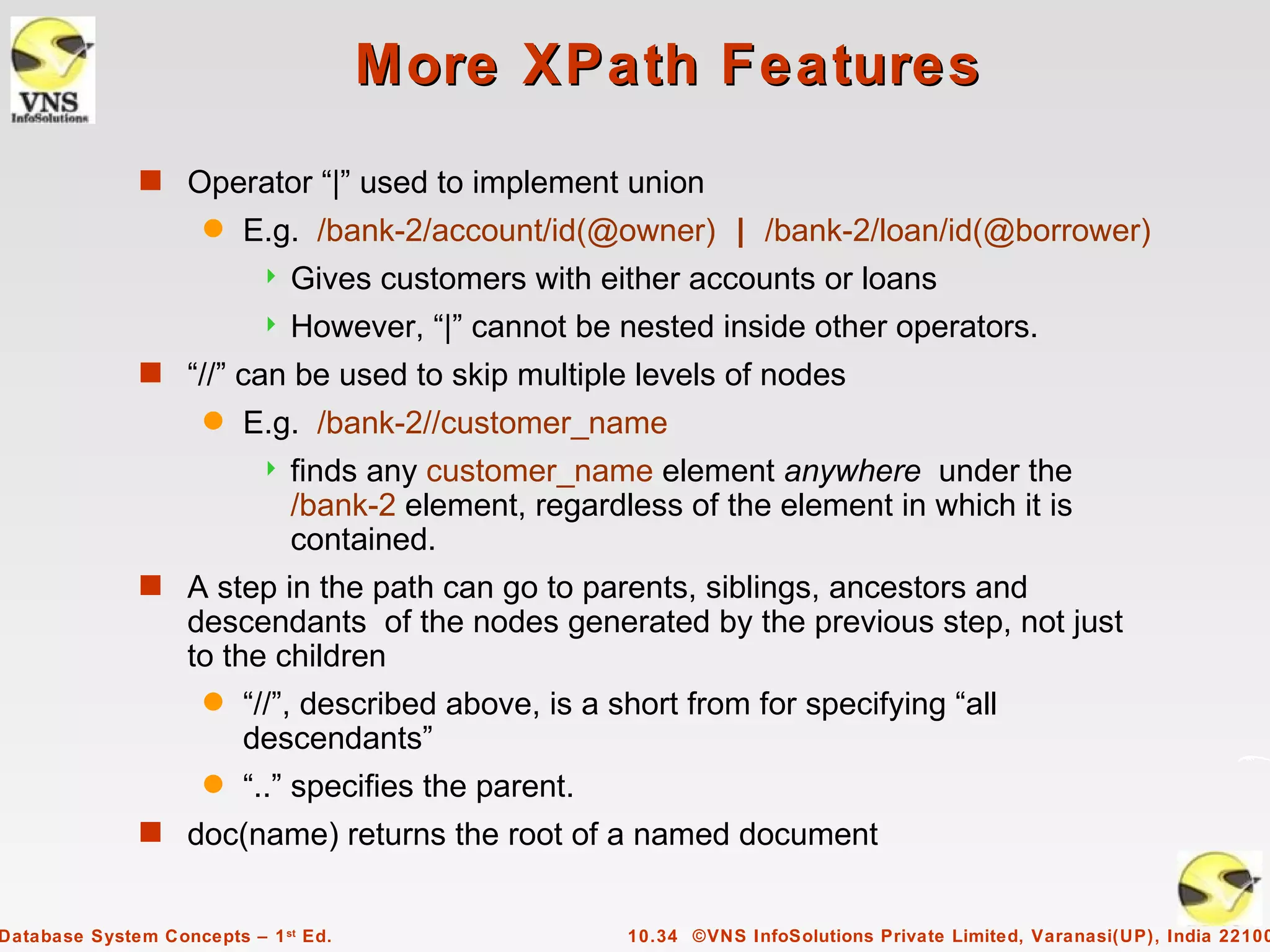 More XPath Features
              s Operator “|” used to implement union
                     q   E.g. /bank-2/account/id(@owner) | /bank-2/loan/id(@borrower)
                              Gives customers with either accounts or loans
                              However, “|” cannot be nested inside other operators.
              s “//” can be used to skip multiple levels of nodes
                     q   E.g. /bank-2//customer_name
                              finds any customer_name element anywhere under the
                               /bank-2 element, regardless of the element in which it is
                               contained.
              s A step in the path can go to parents, siblings, ancestors and
                   descendants of the nodes generated by the previous step, not just
                   to the children
                     q   “//”, described above, is a short from for specifying “all
                         descendants”
                     q   “..” specifies the parent.
              s doc(name) returns the root of a named document


Database System Concepts – 1 st Ed.                    10.34 ©VNS InfoSolutions Private Limited, Varanasi(UP), India 22100
 