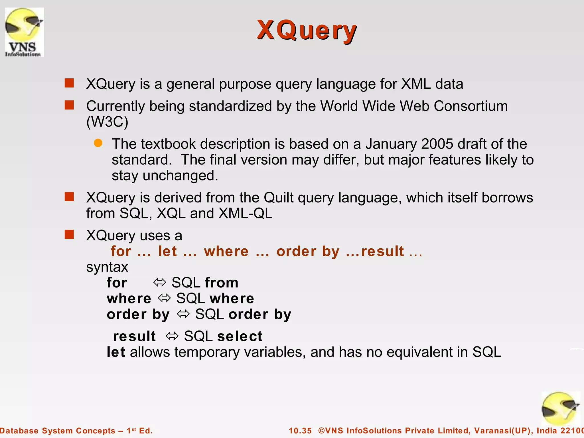 XQuery
              s XQuery is a general purpose query language for XML data
              s Currently being standardized by the World Wide Web Consortium
                   (W3C)
                     q   The textbook description is based on a January 2005 draft of the
                         standard. The final version may differ, but major features likely to
                         stay unchanged.
              s XQuery is derived from the Quilt query language, which itself borrows
                   from SQL, XQL and XML-QL
              s XQuery uses a
                       for … let … where … order by …result …
                   syntax
                      for    SQL from
                      where  SQL where
                      order by  SQL order by
                          result  SQL select
                         let allows temporary variables, and has no equivalent in SQL




Database System Concepts – 1 st Ed.                  10.35 ©VNS InfoSolutions Private Limited, Varanasi(UP), India 22100
 