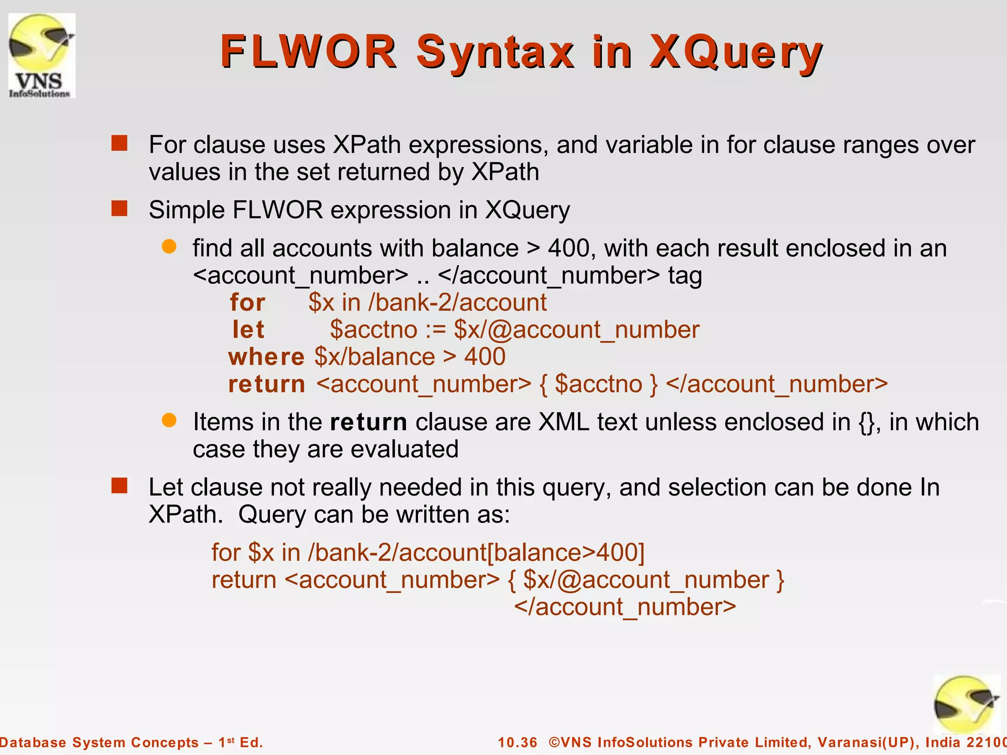 FLWOR Syntax in XQuery
              s For clause uses XPath expressions, and variable in for clause ranges over
                   values in the set returned by XPath
              s Simple FLWOR expression in XQuery
                     q   find all accounts with balance > 400, with each result enclosed in an
                         <account_number> .. </account_number> tag
                             for     $x in /bank-2/account
                             let       $acctno := $x/@account_number
                             where $x/balance > 400
                             return <account_number> { $acctno } </account_number>
                     q   Items in the return clause are XML text unless enclosed in {}, in which
                         case they are evaluated
              s Let clause not really needed in this query, and selection can be done In
                   XPath. Query can be written as:
                            for $x in /bank-2/account[balance>400]
                            return <account_number> { $x/@account_number }
                                                       </account_number>




Database System Concepts – 1 st Ed.                 10.36 ©VNS InfoSolutions Private Limited, Varanasi(UP), India 22100
 