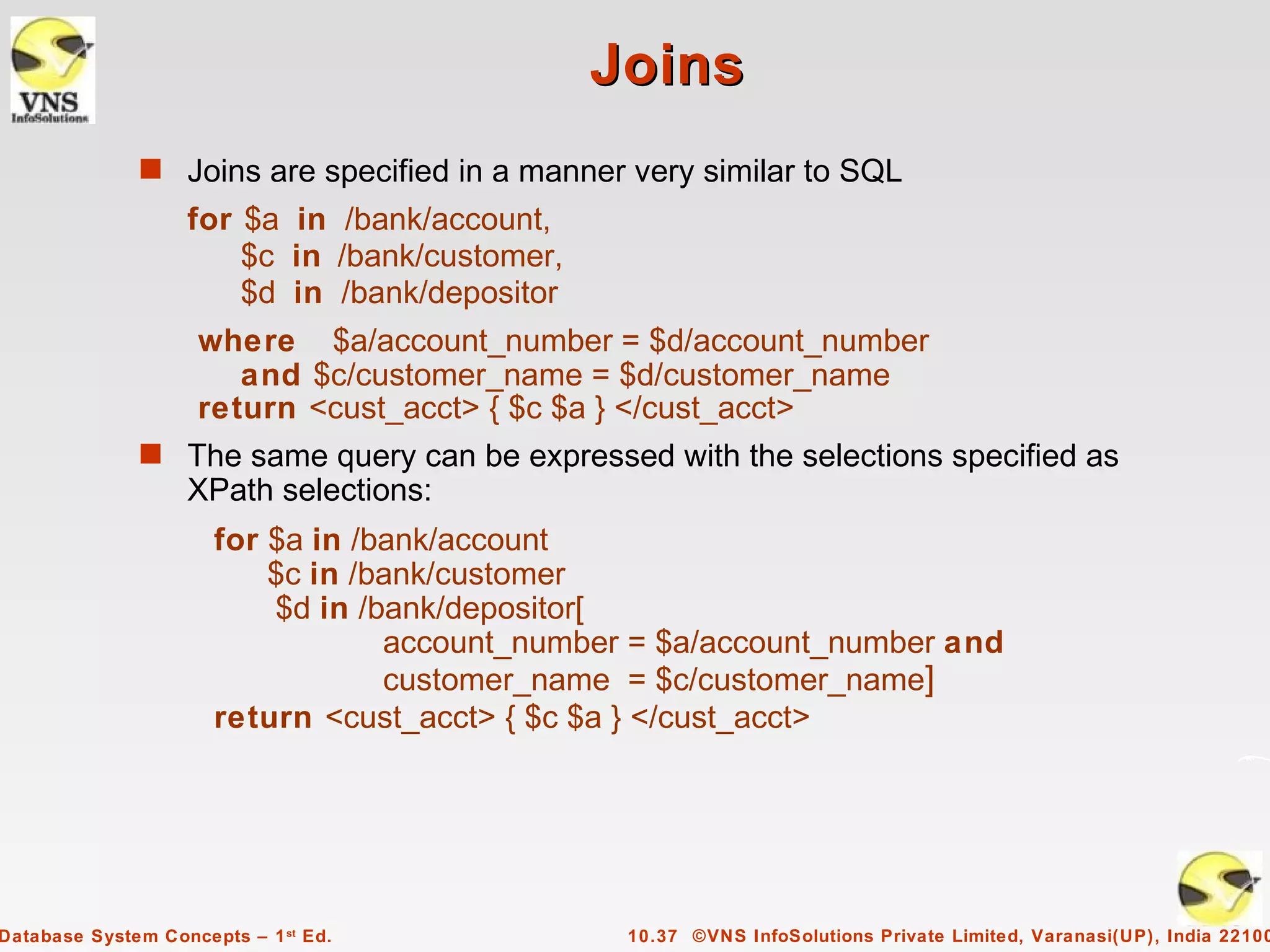 Joins
              s Joins are specified in a manner very similar to SQL
                   for $a in /bank/account,
                       $c in /bank/customer,
                       $d in /bank/depositor
                    where $a/account_number = $d/account_number
                       and $c/customer_name = $d/customer_name
                    return <cust_acct> { $c $a } </cust_acct>
              s The same query can be expressed with the selections specified as
                   XPath selections:
                      for $a in /bank/account
                          $c in /bank/customer
                          $d in /bank/depositor[
                                  account_number = $a/account_number and
                                  customer_name = $c/customer_name]
                      return <cust_acct> { $c $a } </cust_acct>




Database System Concepts – 1 st Ed.             10.37 ©VNS InfoSolutions Private Limited, Varanasi(UP), India 22100
 