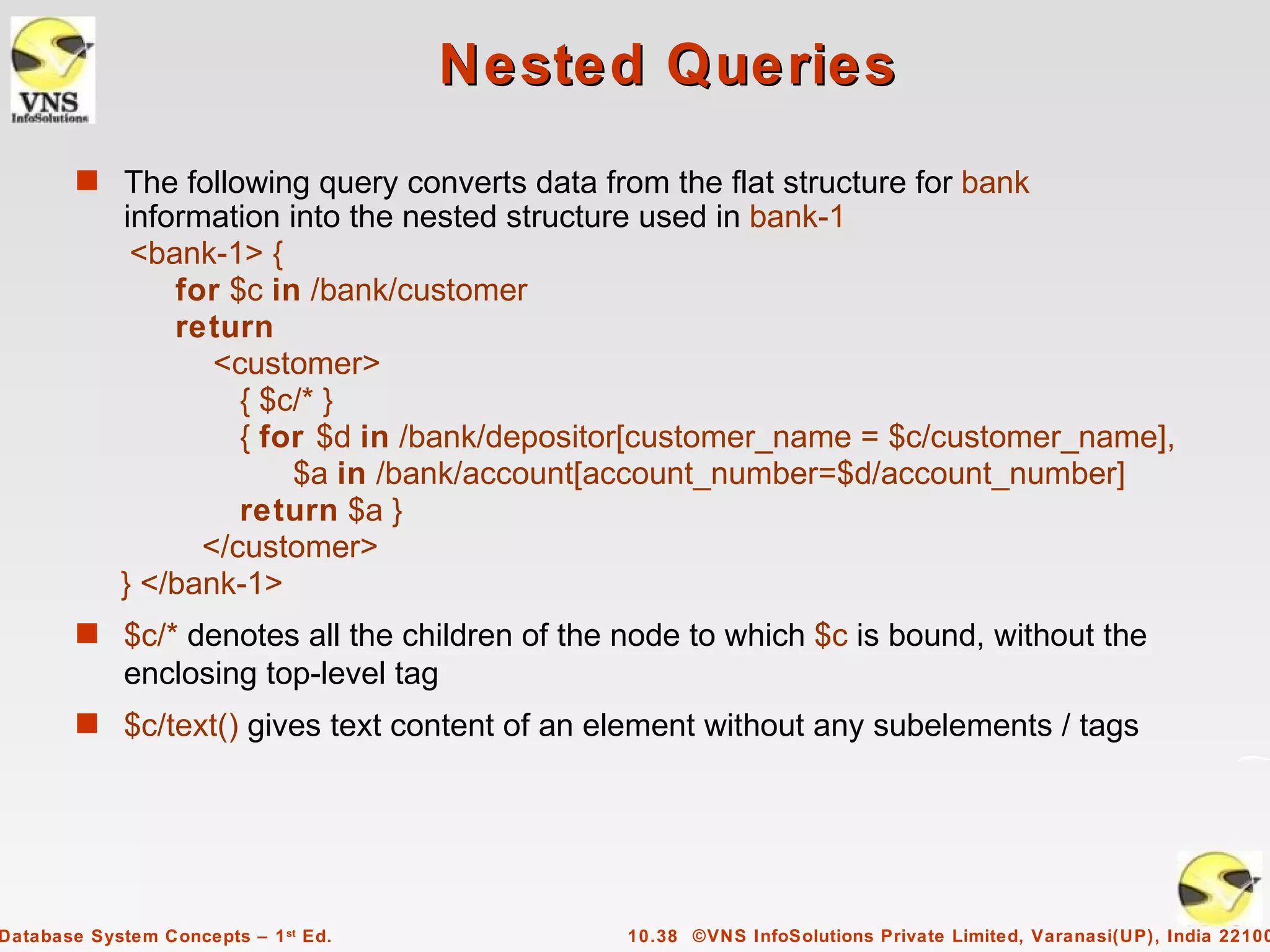 Nested Queries
        s The following query converts data from the flat structure for bank
            information into the nested structure used in bank-1
             <bank-1> {
                for $c in /bank/customer
                return
                   <customer>
                     { $c/* }
                     { for $d in /bank/depositor[customer_name = $c/customer_name],
                         $a in /bank/account[account_number=$d/account_number]
                     return $a }
                  </customer>
            } </bank-1>
        s $c/* denotes all the children of the node to which $c is bound, without the
             enclosing top-level tag
        s $c/text() gives text content of an element without any subelements / tags




Database System Concepts – 1 st Ed.            10.38 ©VNS InfoSolutions Private Limited, Varanasi(UP), India 22100
 