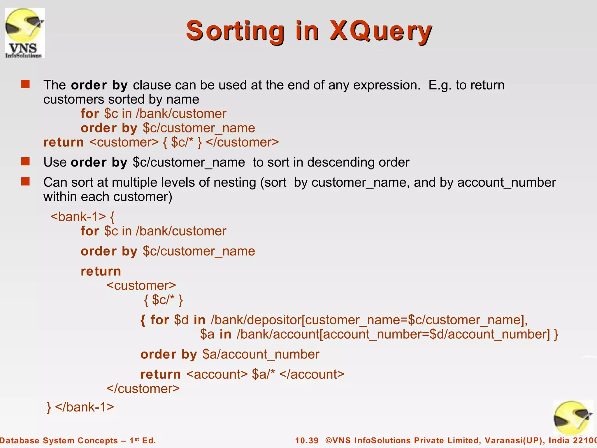 Sorting in XQuery
    s    The order by clause can be used at the end of any expression. E.g. to return
         customers sorted by name
               for $c in /bank/customer
               order by $c/customer_name
         return <customer> { $c/* } </customer>
    s    Use order by $c/customer_name to sort in descending order
    s    Can sort at multiple levels of nesting (sort by customer_name, and by account_number
         within each customer)
           <bank-1> {
               for $c in /bank/customer
                  order by $c/customer_name
                  return
                      <customer>
                            { $c/* }
                               { for $d in /bank/depositor[customer_name=$c/customer_name],
                                         $a in /bank/account[account_number=$d/account_number] }
                               order by $a/account_number
                          return <account> $a/* </account>
                    </customer>
          } </bank-1>

Database System Concepts – 1 st Ed.                    10.39 ©VNS InfoSolutions Private Limited, Varanasi(UP), India 22100
 