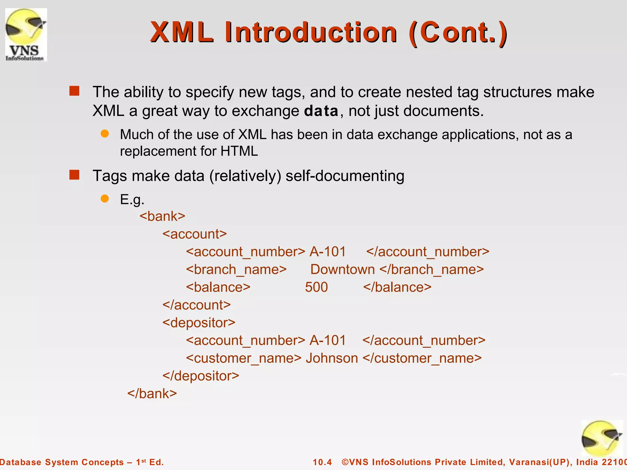 XML Introduction (Cont.)
              s The ability to specify new tags, and to create nested tag structures make
                   XML a great way to exchange data, not just documents.
                     q   Much of the use of XML has been in data exchange applications, not as a
                         replacement for HTML
              s Tags make data (relatively) self-documenting
                     q   E.g.
                            <bank>
                               <account>
                                   <account_number> A-101 </account_number>
                                   <branch_name>    Downtown </branch_name>
                                   <balance>       500     </balance>
                               </account>
                               <depositor>
                                   <account_number> A-101 </account_number>
                                   <customer_name> Johnson </customer_name>
                               </depositor>
                          </bank>



Database System Concepts – 1 st Ed.                    10.4   ©VNS InfoSolutions Private Limited, Varanasi(UP), India 22100
 