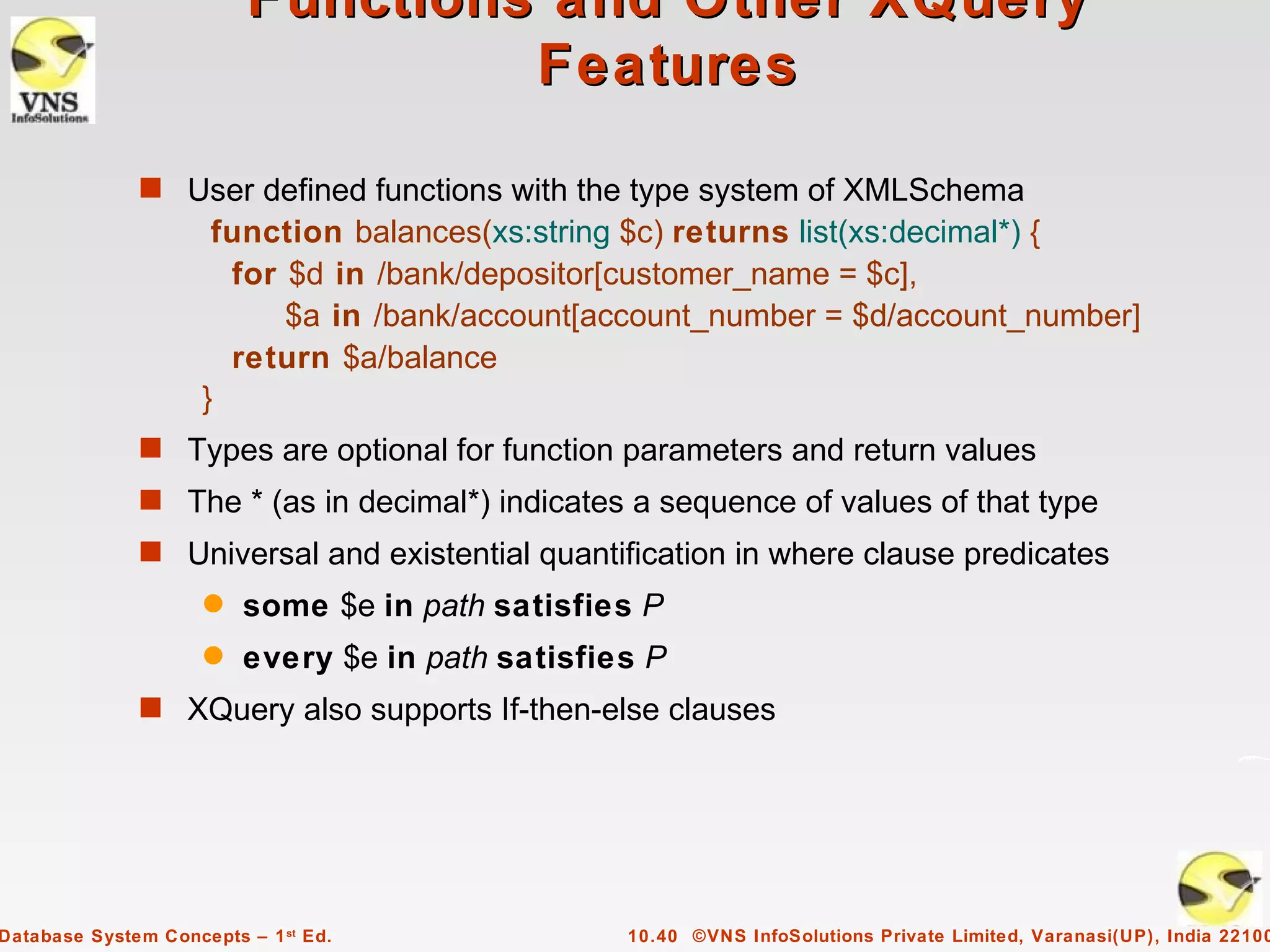 Functions and Other XQuery
                                   Features

              s User defined functions with the type system of XMLSchema
                      function balances(xs:string $c) returns list(xs:decimal*) {
                       for $d in /bank/depositor[customer_name = $c],
                           $a in /bank/account[account_number = $d/account_number]
                       return $a/balance
                     }
              s Types are optional for function parameters and return values
              s The * (as in decimal*) indicates a sequence of values of that type
              s Universal and existential quantification in where clause predicates
                     q   some $e in path satisfies P
                     q   every $e in path satisfies P
              s XQuery also supports If-then-else clauses




Database System Concepts – 1 st Ed.               10.40 ©VNS InfoSolutions Private Limited, Varanasi(UP), India 22100
 