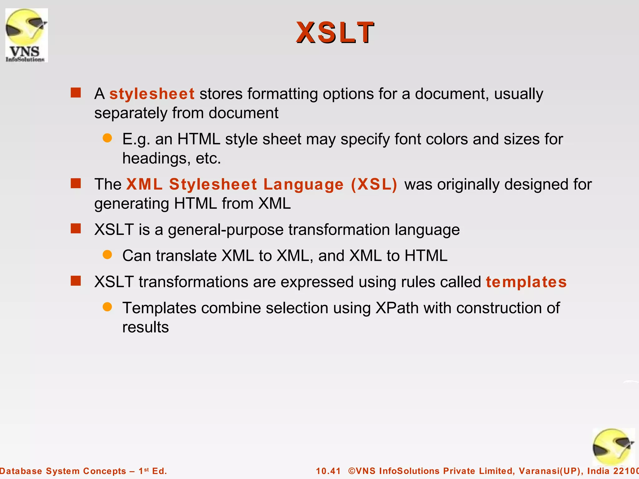 XSLT
              s A stylesheet stores formatting options for a document, usually
                   separately from document
                     q   E.g. an HTML style sheet may specify font colors and sizes for
                         headings, etc.
              s The XML Stylesheet Language (XSL) was originally designed for
                   generating HTML from XML
              s XSLT is a general-purpose transformation language
                     q   Can translate XML to XML, and XML to HTML
              s XSLT transformations are expressed using rules called templates
                     q   Templates combine selection using XPath with construction of
                         results




Database System Concepts – 1 st Ed.                 10.41 ©VNS InfoSolutions Private Limited, Varanasi(UP), India 22100
 