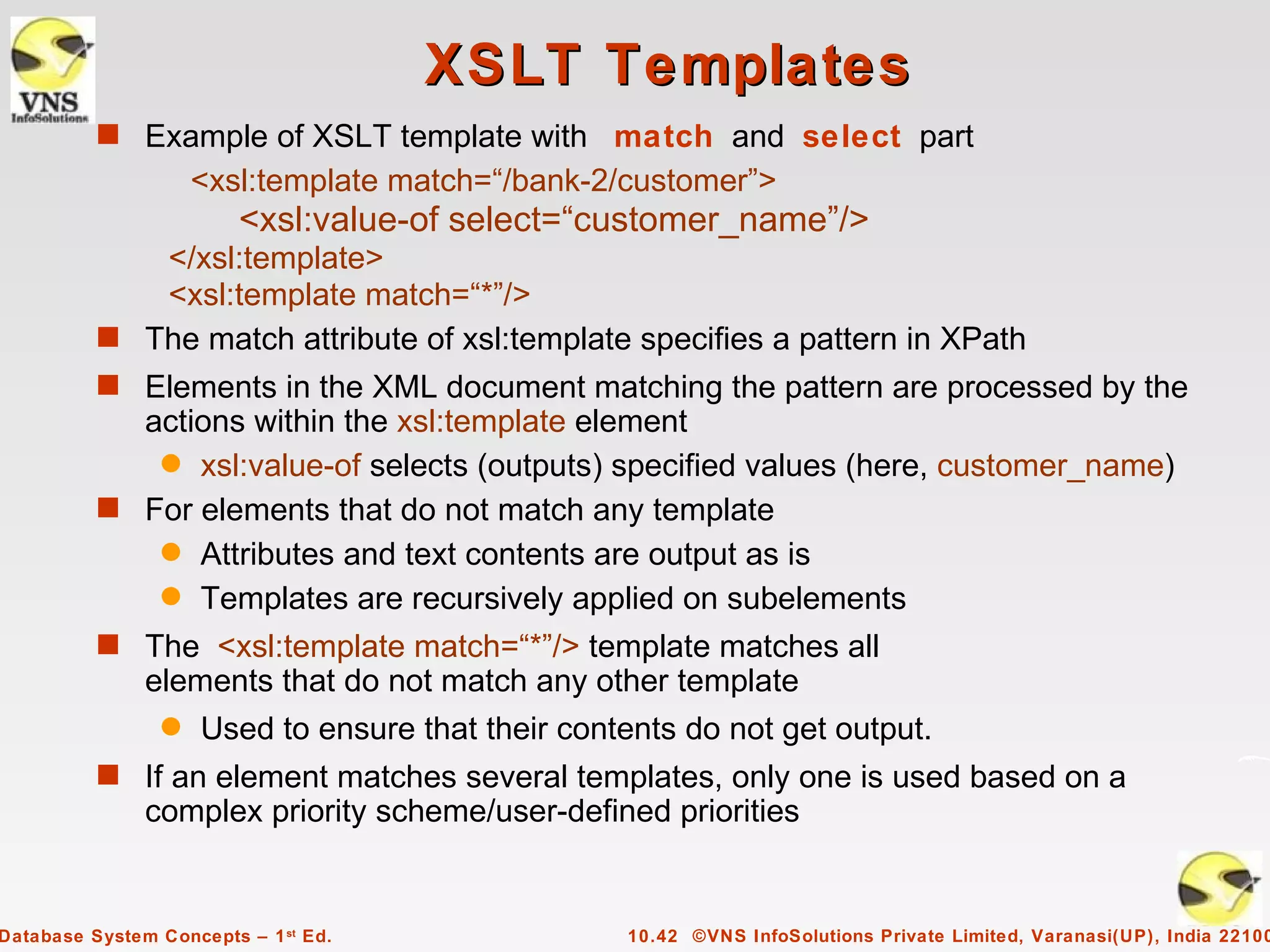 XSLT Templates
          s Example of XSLT template with match and select part
                     <xsl:template match=“/bank-2/customer”>
                         <xsl:value-of select=“customer_name”/>
             </xsl:template>
             <xsl:template match=“*”/>
          s The match attribute of xsl:template specifies a pattern in XPath
          s Elements in the XML document matching the pattern are processed by the
            actions within the xsl:template element
             q xsl:value-of selects (outputs) specified values (here, customer_name)
          s For elements that do not match any template
             q Attributes and text contents are output as is
             q Templates are recursively applied on subelements
          s The <xsl:template match=“*”/> template matches all
               elements that do not match any other template
                 q   Used to ensure that their contents do not get output.
          s If an element matches several templates, only one is used based on a
               complex priority scheme/user-defined priorities


Database System Concepts – 1 st Ed.                10.42 ©VNS InfoSolutions Private Limited, Varanasi(UP), India 22100
 