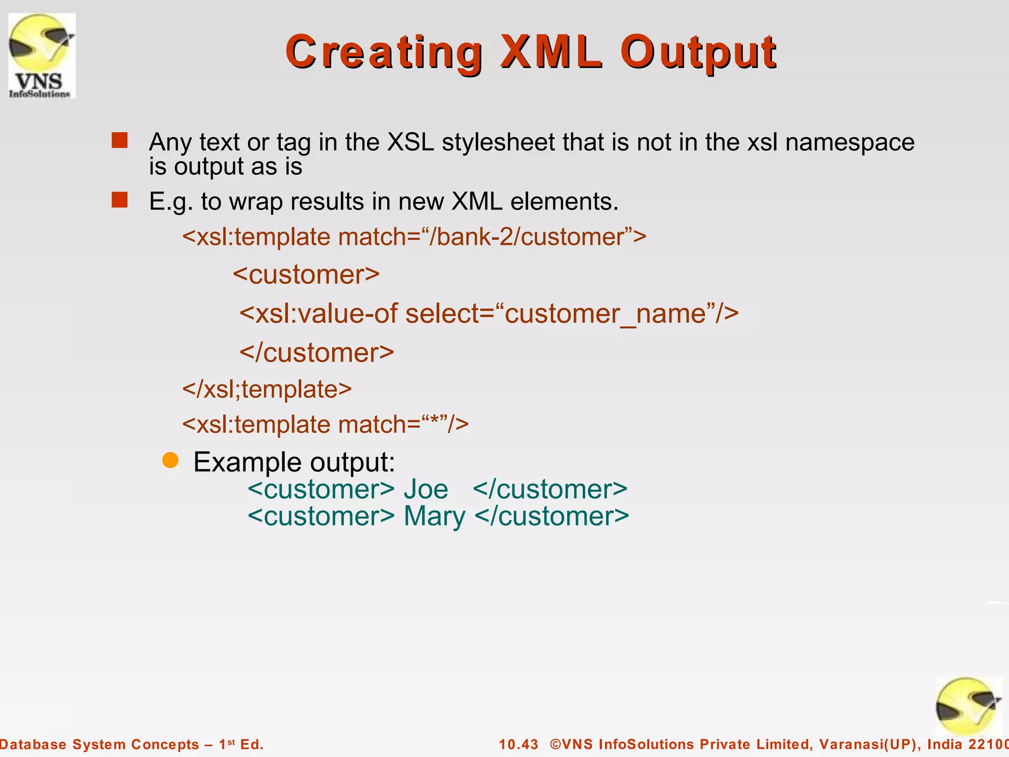 Creating XML Output
              s Any text or tag in the XSL stylesheet that is not in the xsl namespace
                is output as is
              s E.g. to wrap results in new XML elements.
                    <xsl:template match=“/bank-2/customer”>
                              <customer>
                              <xsl:value-of select=“customer_name”/>
                              </customer>
                         </xsl;template>
                         <xsl:template match=“*”/>
                     q   Example output:
                            <customer> Joe </customer>
                            <customer> Mary </customer>




Database System Concepts – 1 st Ed.                  10.43 ©VNS InfoSolutions Private Limited, Varanasi(UP), India 22100
 