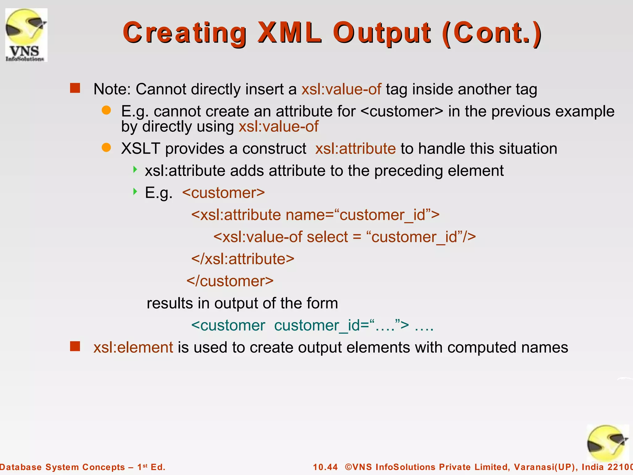 Creating XML Output (Cont.)
              s Note: Cannot directly insert a xsl:value-of tag inside another tag
                     q
                    E.g. cannot create an attribute for <customer> in the previous example
                    by directly using xsl:value-of
                 q XSLT provides a construct xsl:attribute to handle this situation
                       xsl:attribute adds attribute to the preceding element
                       E.g. <customer>

                                <xsl:attribute name=“customer_id”>
                                   <xsl:value-of select = “customer_id”/>
                                </xsl:attribute>
                               </customer>
                        results in output of the form
                                <customer customer_id=“….”> ….
              s xsl:element is used to create output elements with computed names




Database System Concepts – 1 st Ed.              10.44 ©VNS InfoSolutions Private Limited, Varanasi(UP), India 22100
 