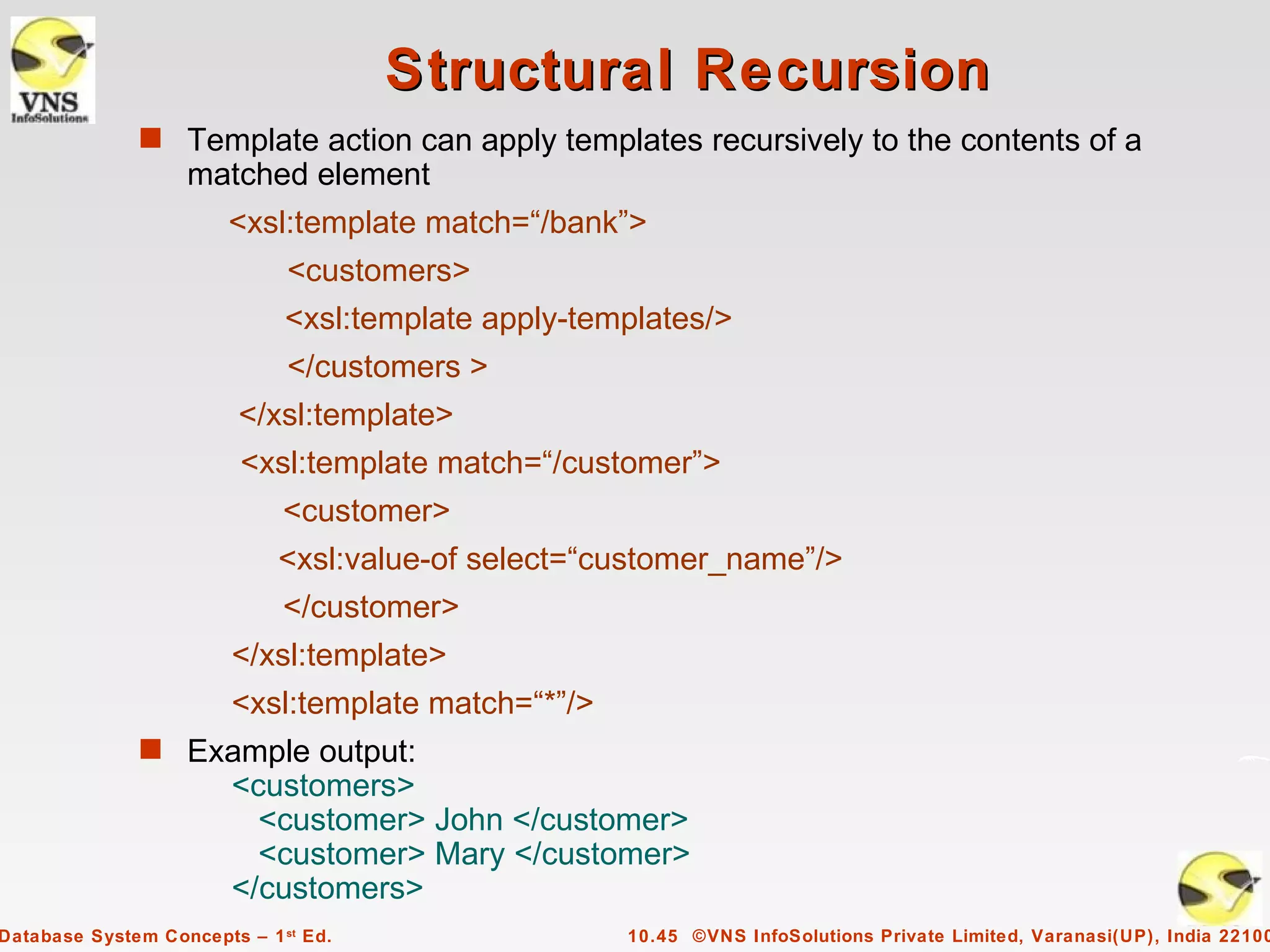 Structural Recursion
              s Template action can apply templates recursively to the contents of a
                   matched element
                        <xsl:template match=“/bank”>
                              <customers>
                              <xsl:template apply-templates/>
                              </customers >
                         </xsl:template>
                         <xsl:template match=“/customer”>
                             <customer>
                             <xsl:value-of select=“customer_name”/>
                             </customer>
                        </xsl:template>
                        <xsl:template match=“*”/>
              s Example output:
                        <customers>
                          <customer> John </customer>
                          <customer> Mary </customer>
                        </customers>
Database System Concepts – 1 st Ed.                  10.45 ©VNS InfoSolutions Private Limited, Varanasi(UP), India 22100
 