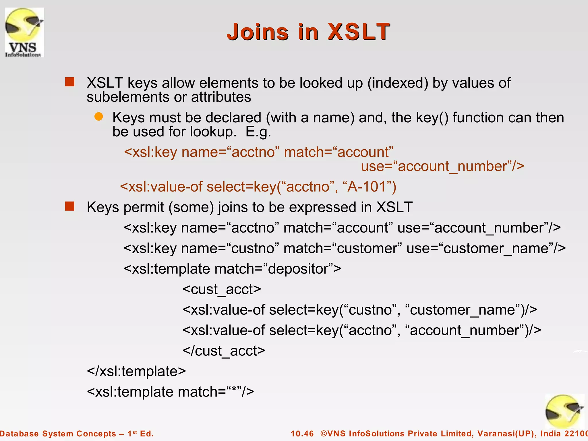 Joins in XSLT

              s XSLT keys allow elements to be looked up (indexed) by values of
                subelements or attributes
                 q Keys must be declared (with a name) and, the key() function can then
                    be used for lookup. E.g.
                       <xsl:key name=“acctno” match=“account”
                                                            use=“account_number”/>
                      <xsl:value-of select=key(“acctno”, “A-101”)
              s Keys permit (some) joins to be expressed in XSLT
                      <xsl:key name=“acctno” match=“account” use=“account_number”/>
                      <xsl:key name=“custno” match=“customer” use=“customer_name”/>
                      <xsl:template match=“depositor”>
                                <cust_acct>
                                <xsl:value-of select=key(“custno”, “customer_name”)/>
                                <xsl:value-of select=key(“acctno”, “account_number”)/>
                                </cust_acct>
                </xsl:template>
                <xsl:template match=“*”/>

Database System Concepts – 1 st Ed.           10.46 ©VNS InfoSolutions Private Limited, Varanasi(UP), India 22100
 