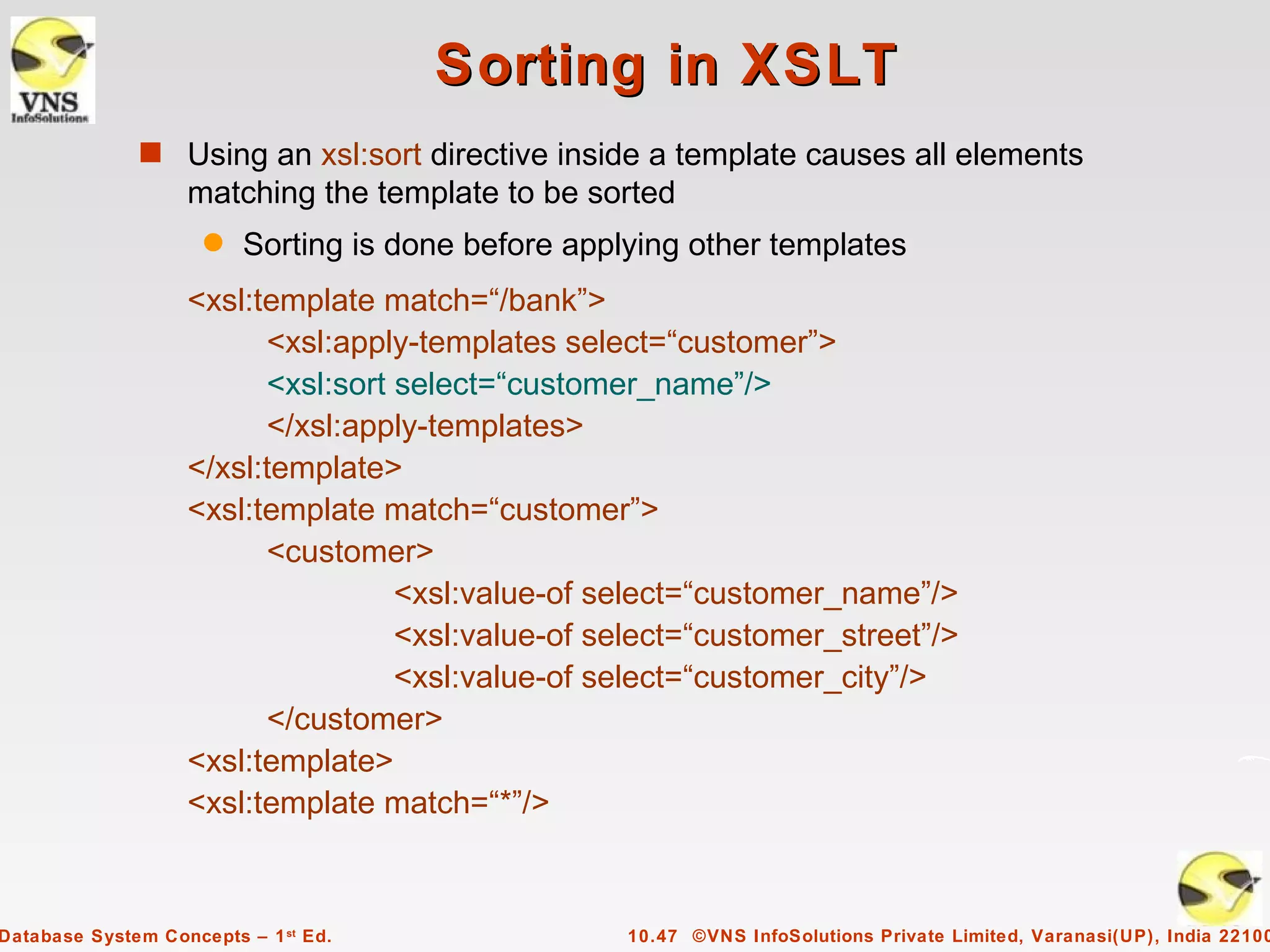 Sorting in XSLT
              s Using an xsl:sort directive inside a template causes all elements
                   matching the template to be sorted
                     q   Sorting is done before applying other templates
                   <xsl:template match=“/bank”>
                         <xsl:apply-templates select=“customer”>
                         <xsl:sort select=“customer_name”/>
                         </xsl:apply-templates>
                   </xsl:template>
                   <xsl:template match=“customer”>
                         <customer>
                                   <xsl:value-of select=“customer_name”/>
                                   <xsl:value-of select=“customer_street”/>
                                   <xsl:value-of select=“customer_city”/>
                         </customer>
                   <xsl:template>
                   <xsl:template match=“*”/>



Database System Concepts – 1 st Ed.                 10.47 ©VNS InfoSolutions Private Limited, Varanasi(UP), India 22100
 