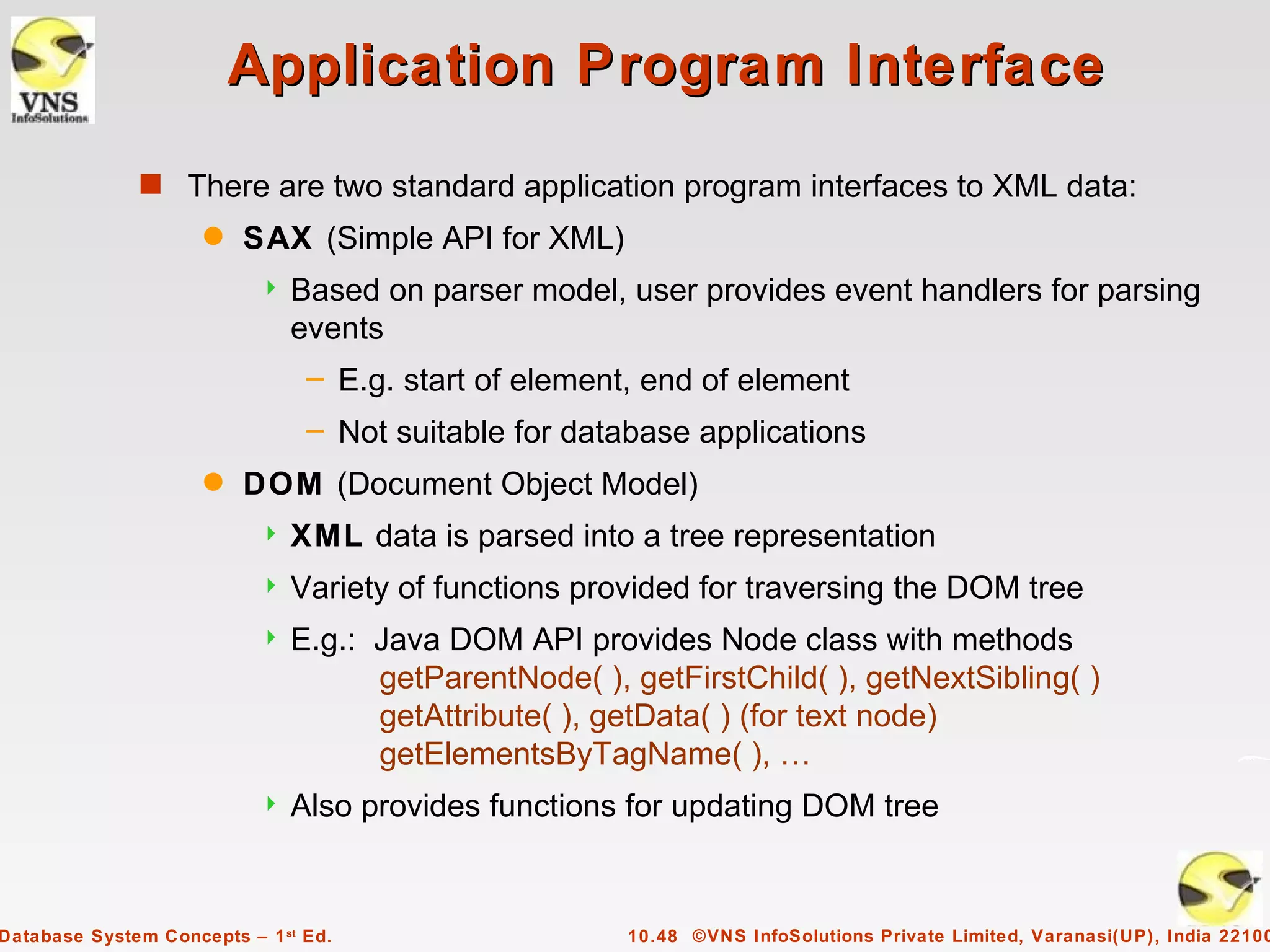 Application Program Interface
              s There are two standard application program interfaces to XML data:
                     q   SAX (Simple API for XML)
                              Based on parser model, user provides event handlers for parsing
                               events
                                – E.g. start of element, end of element
                                – Not suitable for database applications
                     q   DOM (Document Object Model)
                              XML data is parsed into a tree representation
                              Variety of functions provided for traversing the DOM tree
                              E.g.: Java DOM API provides Node class with methods
                                     getParentNode( ), getFirstChild( ), getNextSibling( )
                                     getAttribute( ), getData( ) (for text node)
                                     getElementsByTagName( ), …
                              Also provides functions for updating DOM tree


Database System Concepts – 1 st Ed.                    10.48 ©VNS InfoSolutions Private Limited, Varanasi(UP), India 22100
 