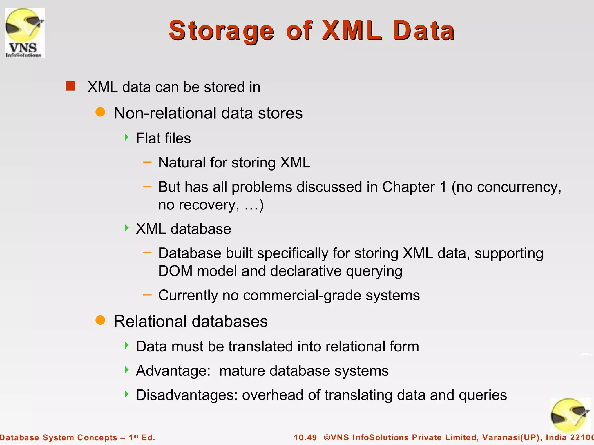 Storage of XML Data
              s XML data can be stored in
                     q   Non-relational data stores
                              Flat files
                                – Natural for storing XML
                                – But has all problems discussed in Chapter 1 (no concurrency,
                                  no recovery, …)
                              XML database
                                – Database built specifically for storing XML data, supporting
                                  DOM model and declarative querying
                                – Currently no commercial-grade systems
                     q   Relational databases
                              Data must be translated into relational form
                              Advantage: mature database systems
                              Disadvantages: overhead of translating data and queries

Database System Concepts – 1 st Ed.                    10.49 ©VNS InfoSolutions Private Limited, Varanasi(UP), India 22100
 