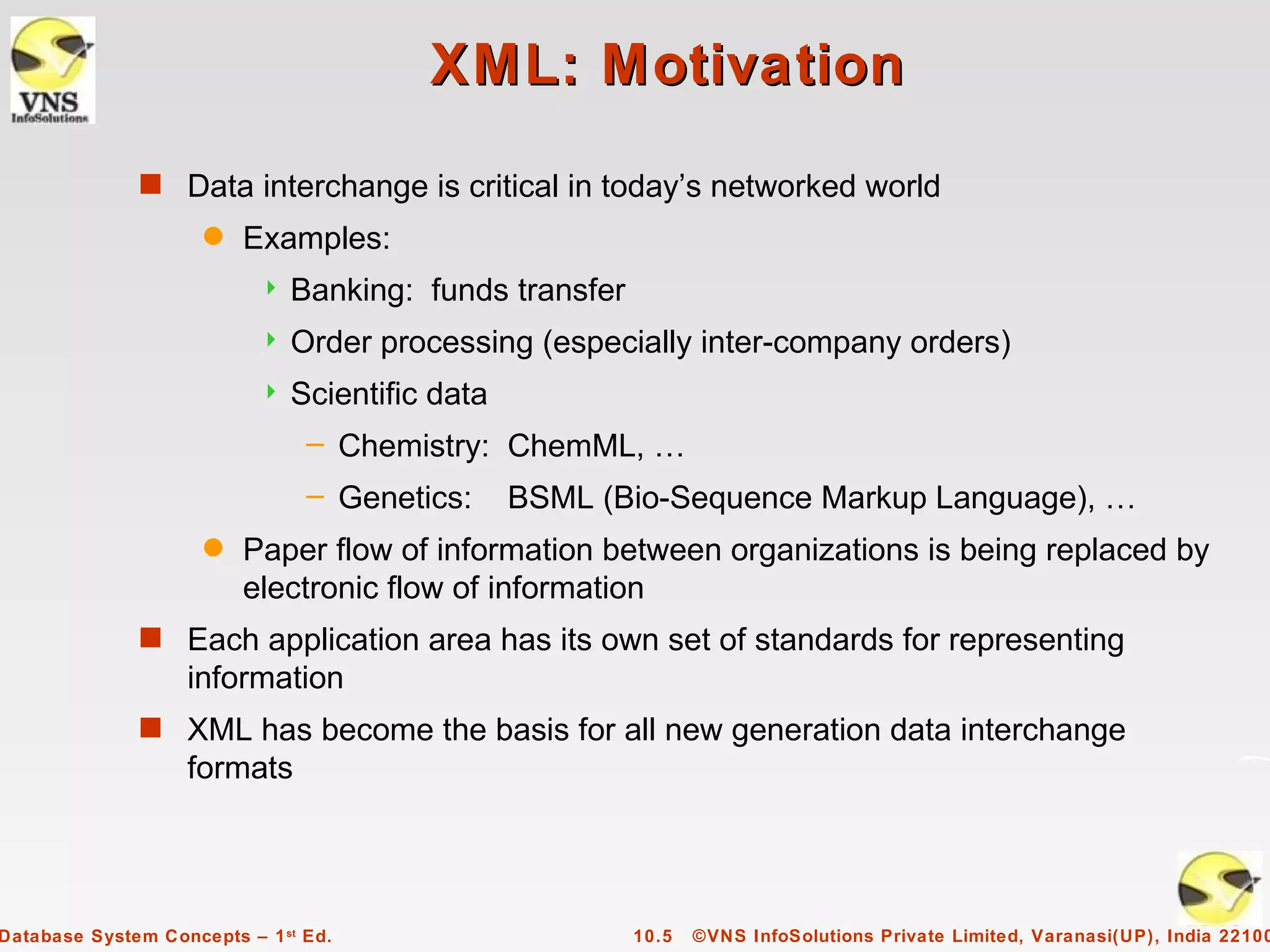 XML: Motivation
              s Data interchange is critical in today’s networked world
                     q   Examples:
                              Banking: funds transfer
                              Order processing (especially inter-company orders)
                              Scientific data
                                – Chemistry: ChemML, …
                                – Genetics:      BSML (Bio-Sequence Markup Language), …
                     q   Paper flow of information between organizations is being replaced by
                         electronic flow of information
              s Each application area has its own set of standards for representing
                   information
              s XML has become the basis for all new generation data interchange
                   formats




Database System Concepts – 1 st Ed.                      10.5   ©VNS InfoSolutions Private Limited, Varanasi(UP), India 22100
 