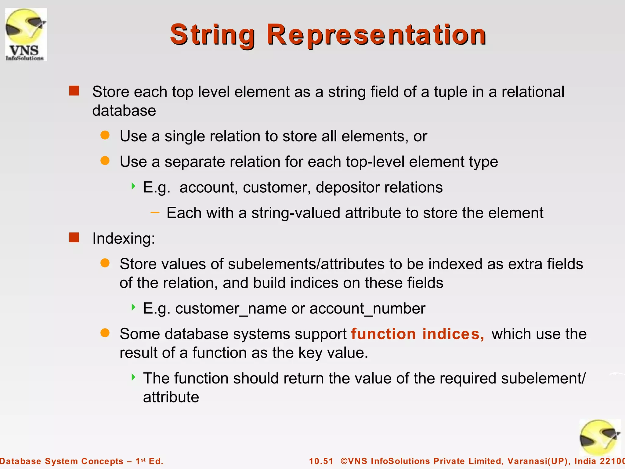 String Representation
              s Store each top level element as a string field of a tuple in a relational
                   database
                     q   Use a single relation to store all elements, or
                     q   Use a separate relation for each top-level element type
                              E.g. account, customer, depositor relations
                                – Each with a string-valued attribute to store the element
              s Indexing:
                     q   Store values of subelements/attributes to be indexed as extra fields
                         of the relation, and build indices on these fields
                              E.g. customer_name or account_number
                     q   Some database systems support function indices, which use the
                         result of a function as the key value.
                              The function should return the value of the required subelement/
                               attribute


Database System Concepts – 1 st Ed.                    10.51 ©VNS InfoSolutions Private Limited, Varanasi(UP), India 22100
 