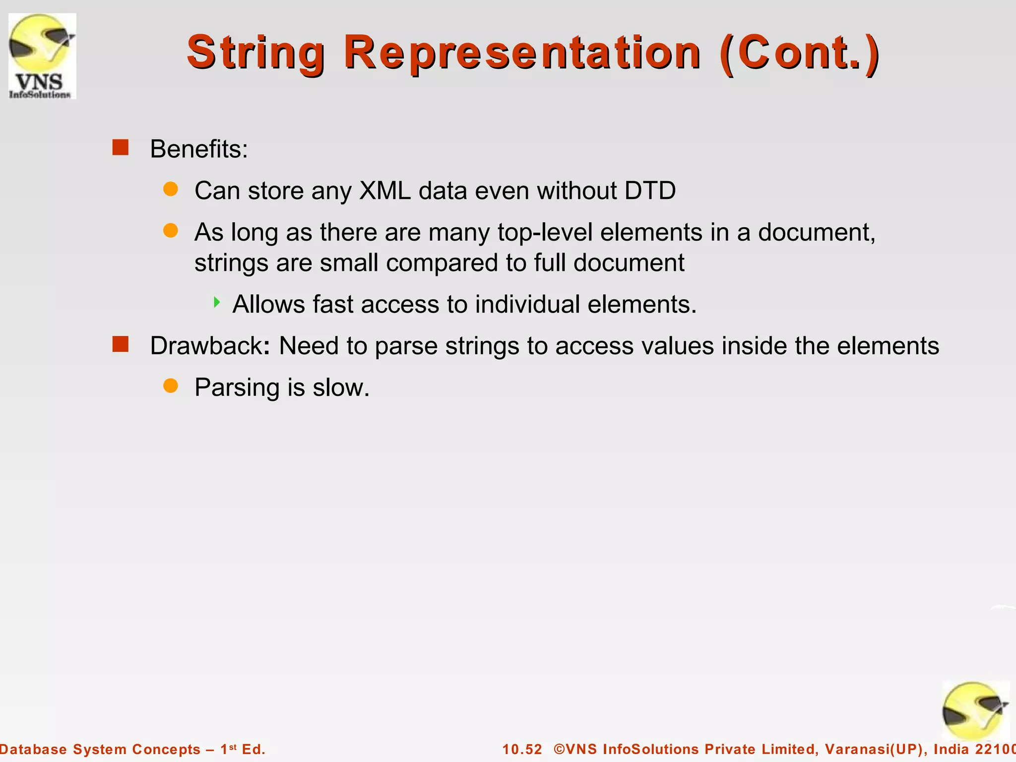 String Representation (Cont.)
              s Benefits:
                     q   Can store any XML data even without DTD
                     q   As long as there are many top-level elements in a document,
                         strings are small compared to full document
                              Allows fast access to individual elements.
              s Drawback: Need to parse strings to access values inside the elements
                     q   Parsing is slow.




Database System Concepts – 1 st Ed.                    10.52 ©VNS InfoSolutions Private Limited, Varanasi(UP), India 22100
 