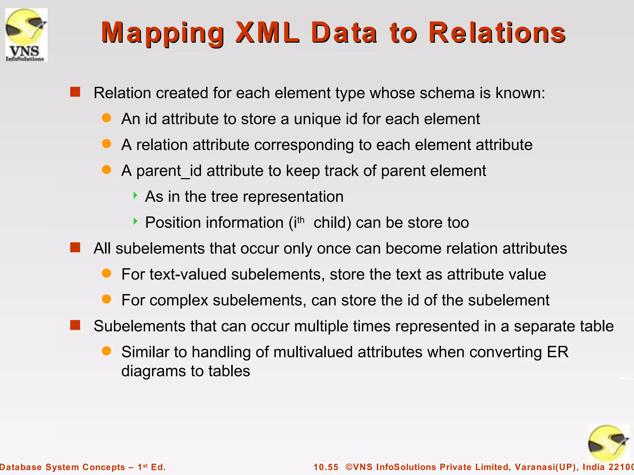 Mapping XML Data to Relations
              s Relation created for each element type whose schema is known:
                     q   An id attribute to store a unique id for each element
                     q   A relation attribute corresponding to each element attribute
                     q   A parent_id attribute to keep track of parent element
                              As in the tree representation
                              Position information (ith child) can be store too
              s All subelements that occur only once can become relation attributes
                     q   For text-valued subelements, store the text as attribute value
                     q   For complex subelements, can store the id of the subelement
              s Subelements that can occur multiple times represented in a separate table
                     q   Similar to handling of multivalued attributes when converting ER
                         diagrams to tables




Database System Concepts – 1 st Ed.                     10.55 ©VNS InfoSolutions Private Limited, Varanasi(UP), India 22100
 