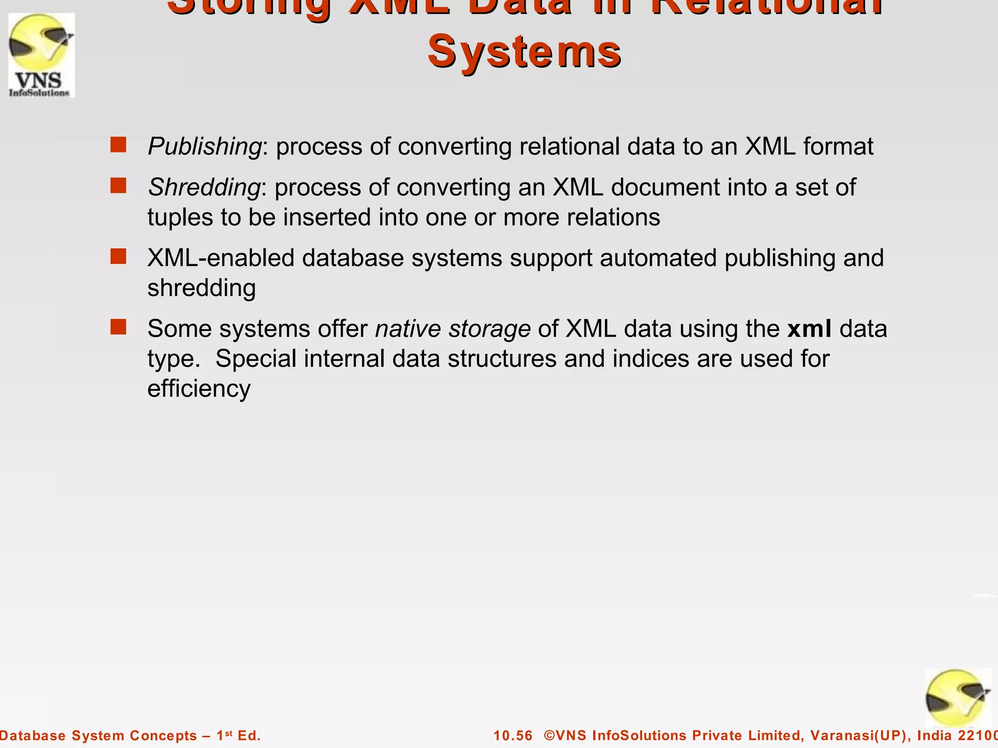 Storing XML Data in Relational
                                Systems
              s Publishing: process of converting relational data to an XML format
              s Shredding: process of converting an XML document into a set of
                   tuples to be inserted into one or more relations
              s XML-enabled database systems support automated publishing and
                   shredding
              s Some systems offer native storage of XML data using the xml data
                   type. Special internal data structures and indices are used for
                   efficiency




Database System Concepts – 1 st Ed.                10.56 ©VNS InfoSolutions Private Limited, Varanasi(UP), India 22100
 