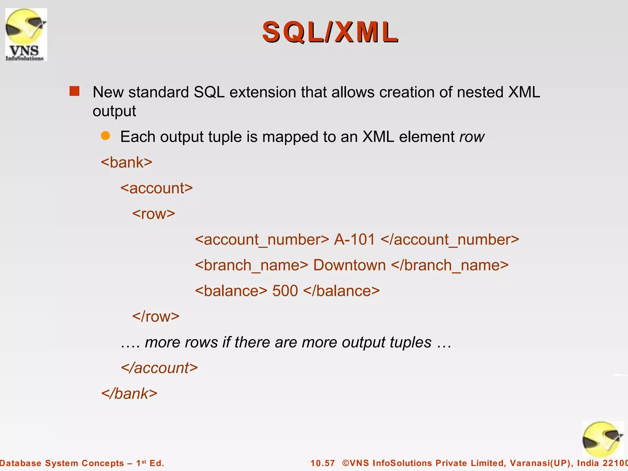 SQL/XML
              s New standard SQL extension that allows creation of nested XML
                   output
                     q   Each output tuple is mapped to an XML element row
                     <bank>
                         <account>
                            <row>
                                      <account_number> A-101 </account_number>
                                      <branch_name> Downtown </branch_name>
                                      <balance> 500 </balance>
                            </row>
                         …. more rows if there are more output tuples …
                         </account>
                     </bank>



Database System Concepts – 1 st Ed.                 10.57 ©VNS InfoSolutions Private Limited, Varanasi(UP), India 22100
 