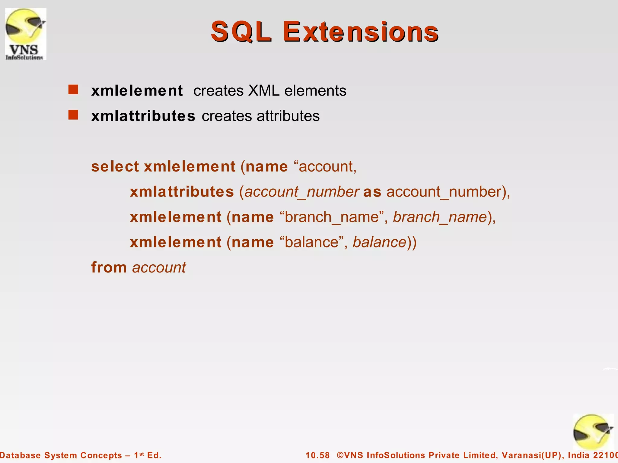 SQL Extensions
              s xmlelement creates XML elements
              s xmlattributes creates attributes


                   select xmlelement (name “account,
                            xmlattributes (account_number as account_number),
                            xmlelement (name “branch_name”, branch_name),
                            xmlelement (name “balance”, balance))
                   from account




Database System Concepts – 1 st Ed.               10.58 ©VNS InfoSolutions Private Limited, Varanasi(UP), India 22100
 