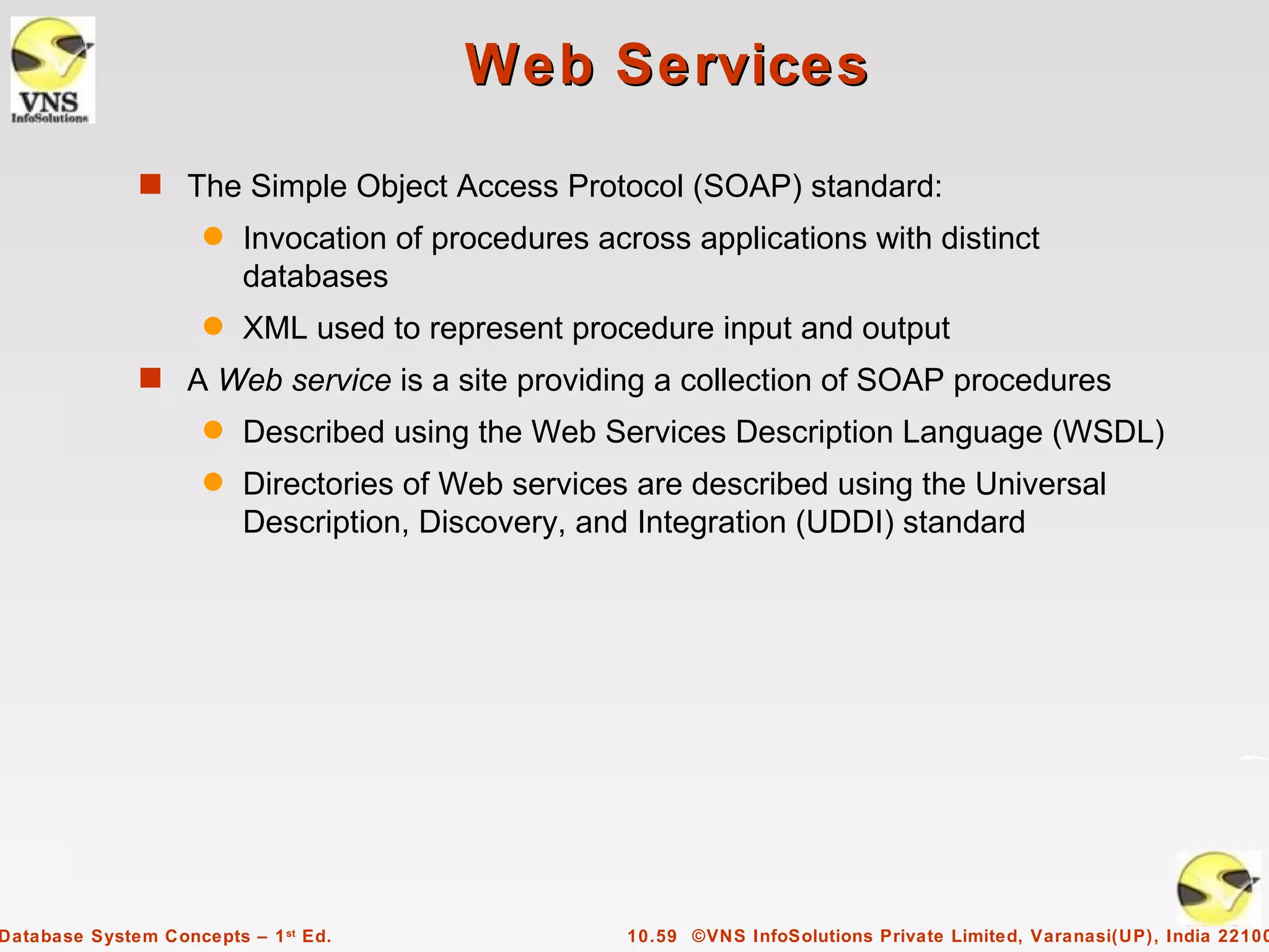Web Services
              s The Simple Object Access Protocol (SOAP) standard:
                     q   Invocation of procedures across applications with distinct
                         databases
                     q   XML used to represent procedure input and output
              s A Web service is a site providing a collection of SOAP procedures
                     q   Described using the Web Services Description Language (WSDL)
                     q   Directories of Web services are described using the Universal
                         Description, Discovery, and Integration (UDDI) standard




Database System Concepts – 1 st Ed.                 10.59 ©VNS InfoSolutions Private Limited, Varanasi(UP), India 22100
 