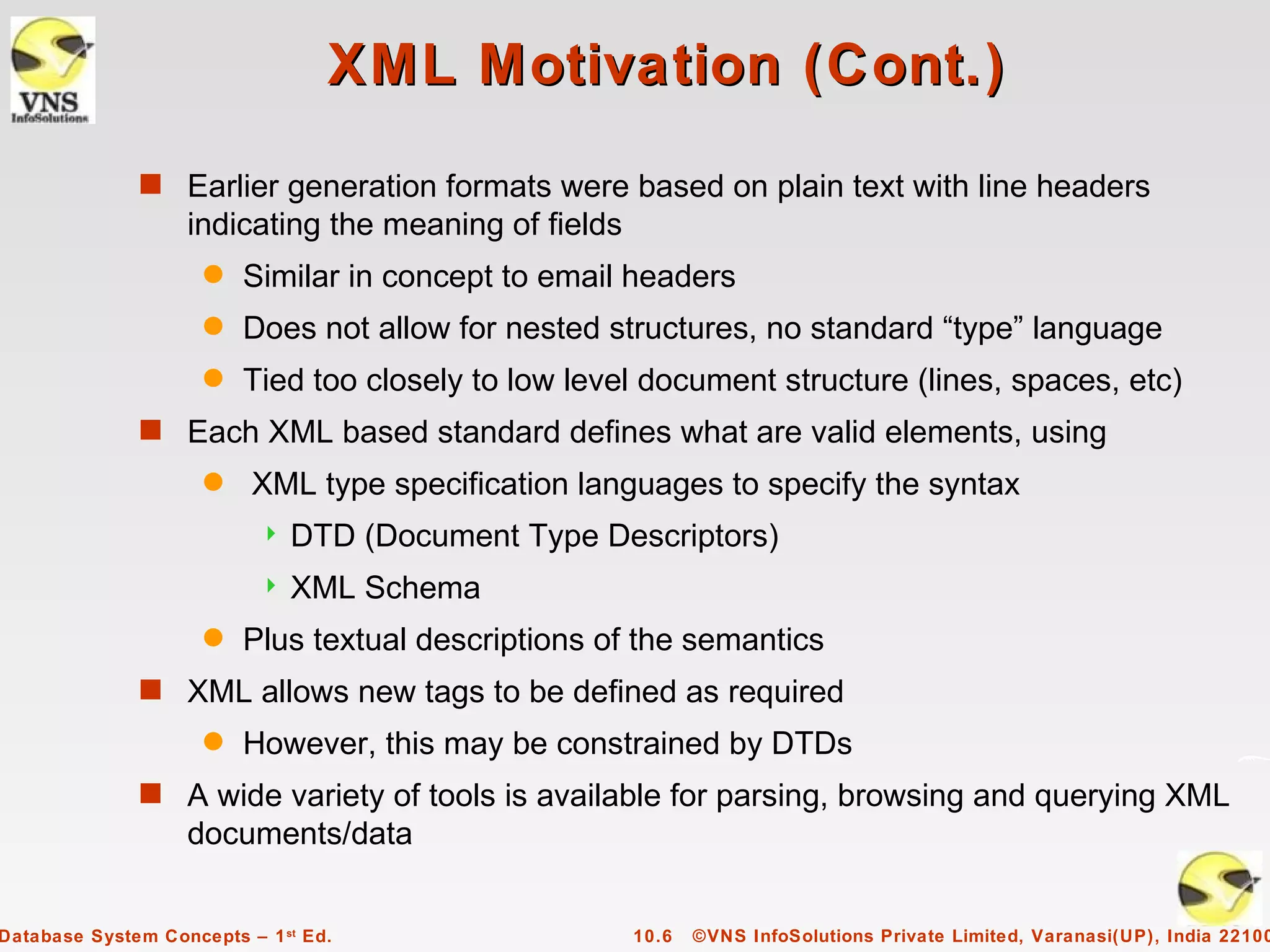 XML Motivation (Cont.)
              s Earlier generation formats were based on plain text with line headers
                   indicating the meaning of fields
                     q   Similar in concept to email headers
                     q   Does not allow for nested structures, no standard “type” language
                     q   Tied too closely to low level document structure (lines, spaces, etc)
              s Each XML based standard defines what are valid elements, using
                     q    XML type specification languages to specify the syntax
                              DTD (Document Type Descriptors)
                              XML Schema
                     q   Plus textual descriptions of the semantics
              s XML allows new tags to be defined as required
                     q   However, this may be constrained by DTDs
              s A wide variety of tools is available for parsing, browsing and querying XML
                   documents/data


Database System Concepts – 1 st Ed.                   10.6   ©VNS InfoSolutions Private Limited, Varanasi(UP), India 22100
 