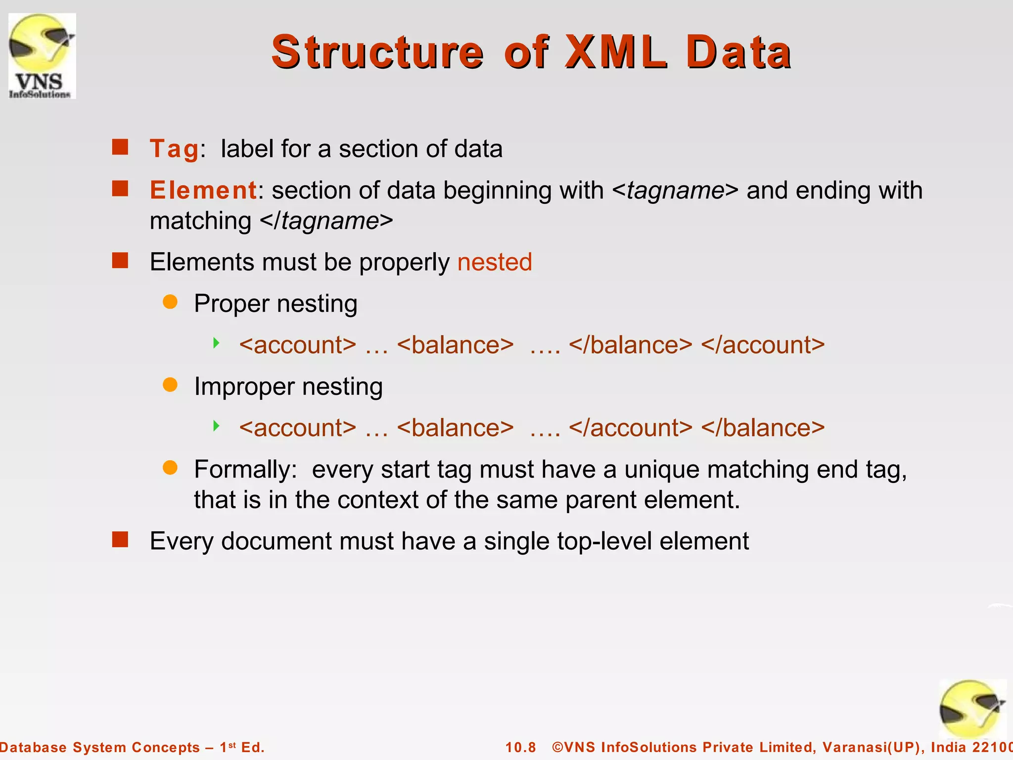 Structure of XML Data
              s Tag: label for a section of data
              s Element: section of data beginning with <tagname> and ending with
                   matching </tagname>
              s Elements must be properly nested
                     q   Proper nesting
                              <account> … <balance> …. </balance> </account>
                     q   Improper nesting
                              <account> … <balance> …. </account> </balance>
                     q   Formally: every start tag must have a unique matching end tag,
                         that is in the context of the same parent element.
              s Every document must have a single top-level element




Database System Concepts – 1 st Ed.                 10.8   ©VNS InfoSolutions Private Limited, Varanasi(UP), India 22100
 