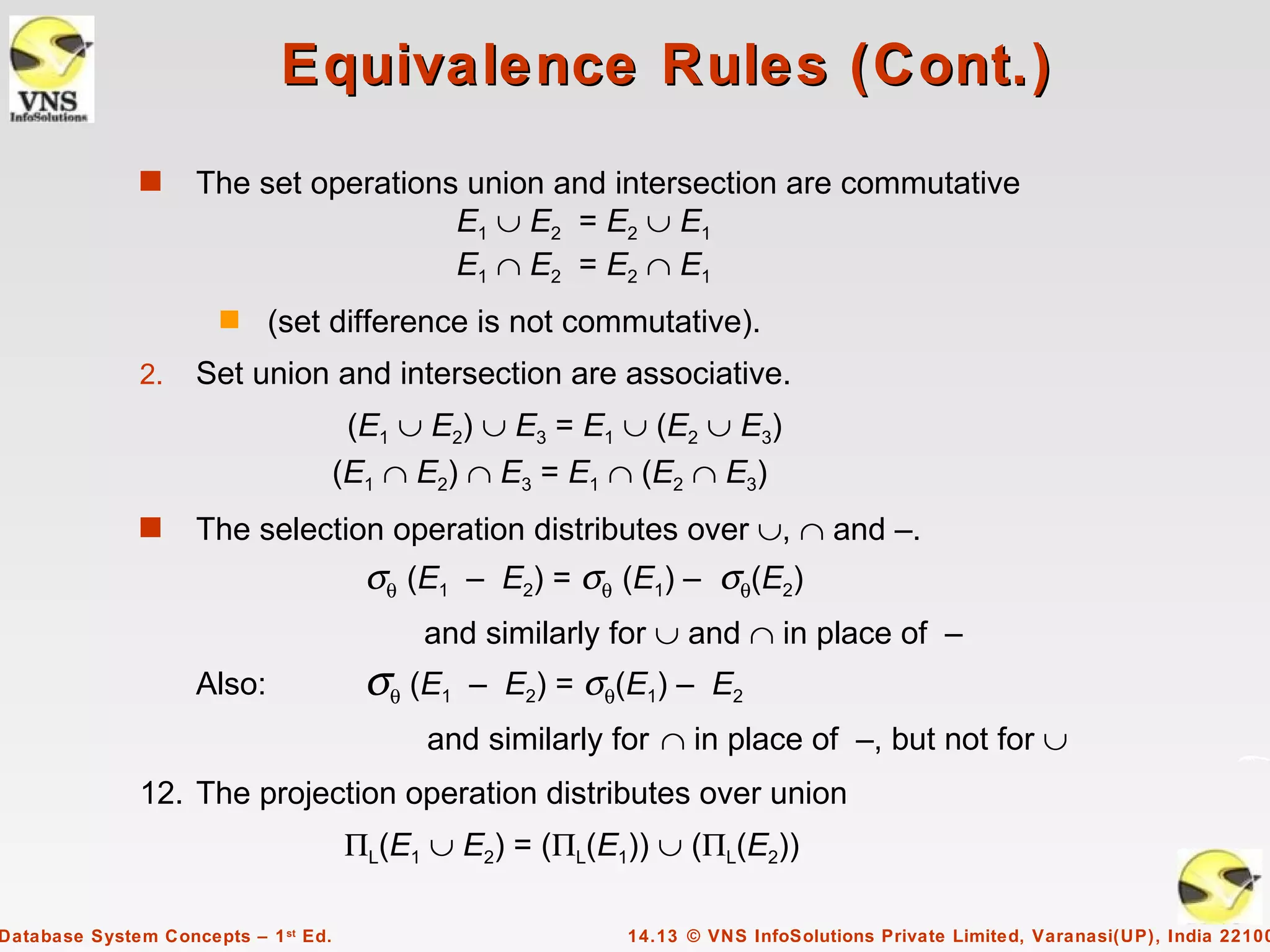 Equivalence Rules (Cont.)
              s     The set operations union and intersection are commutative
                                      E1 ∪ E2 = E2 ∪ E1
                                      E1 ∩ E2 = E2 ∩ E1
                       s    (set difference is not commutative).
              2.    Set union and intersection are associative.
                                       (E1 ∪ E2) ∪ E3 = E1 ∪ (E2 ∪ E3)
                                      (E1 ∩ E2) ∩ E3 = E1 ∩ (E2 ∩ E3)
              s     The selection operation distributes over ∪, ∩ and –.
                                        σθ (E1 – E2) = σθ (E1) – σθ(E2)
                                            and similarly for ∪ and ∩ in place of –
                    Also:               σθ (E1   – E2) = σθ(E1) – E2
                                            and similarly for ∩ in place of –, but not for ∪
              12. The projection operation distributes over union
                                      ΠL(E1 ∪ E2) = (ΠL(E1)) ∪ (ΠL(E2))

Database System Concepts – 1 st Ed.                        14.13 © VNS InfoSolutions Private Limited, Varanasi(UP), India 22100
 