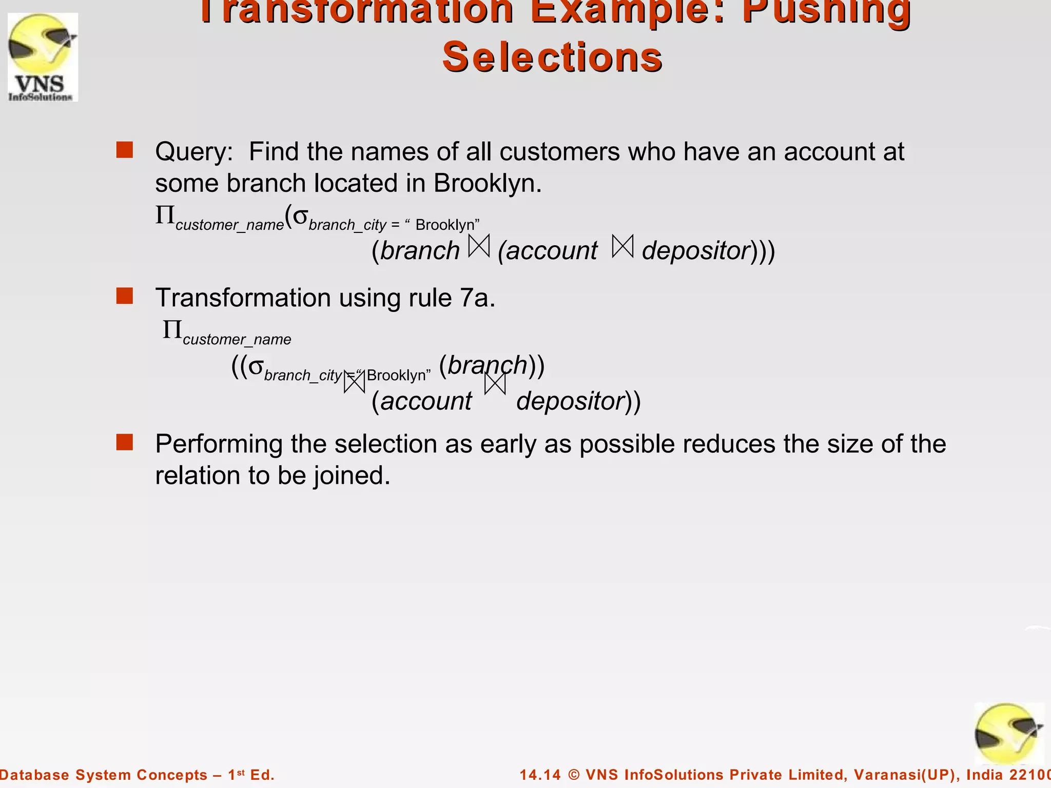 Transformation Example: Pushing
                                  Selections

              s Query: Find the names of all customers who have an account at
                   some branch located in Brooklyn.
                   Πcustomer_name(σbranch_city = “ Brooklyn”
                                           (branch (account                depositor)))
              s Transformation using rule 7a.
                    Πcustomer_name
                           ((σbranch_city =“ Brooklyn” (branch))
                                             (account        depositor))
              s Performing the selection as early as possible reduces the size of the
                   relation to be joined.




Database System Concepts – 1 st Ed.                       14.14 © VNS InfoSolutions Private Limited, Varanasi(UP), India 22100
 