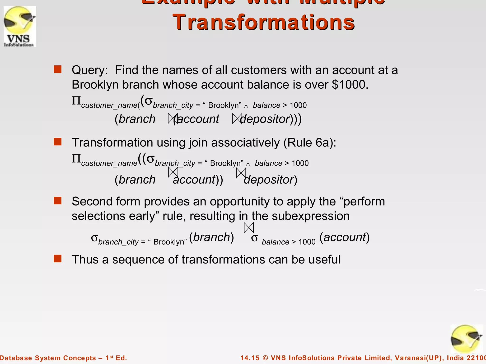 Example with Multiple
                                        Transformations

              s Query: Find the names of all customers with an account at a
                   Brooklyn branch whose account balance is over $1000.
                   Πcustomer_name((σbranch_city = “ Brooklyn” ∧ balance > 1000
                               (branch      (account           depositor)))
              s Transformation using join associatively (Rule 6a):
                   Πcustomer_name((σbranch_city = “ Brooklyn” ∧    balance > 1000

                               (branch      account))          depositor)
              s Second form provides an opportunity to apply the “perform
                   selections early” rule, resulting in the subexpression
                         σbranch_city = “ Brooklyn” (branch)      σ balance > 1000 (account)
              s Thus a sequence of transformations can be useful




Database System Concepts – 1 st Ed.                            14.15 © VNS InfoSolutions Private Limited, Varanasi(UP), India 22100
 