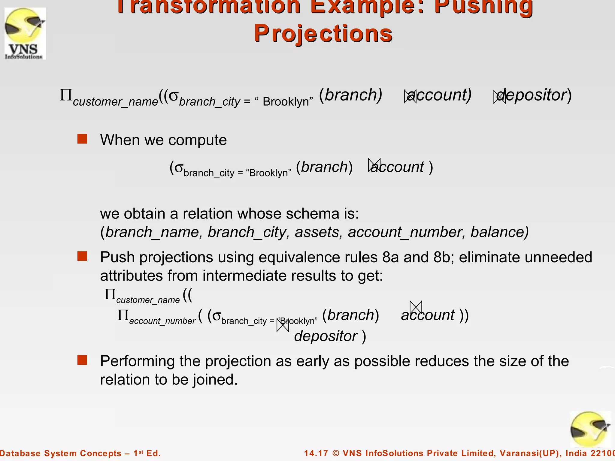 Transformation Example: Pushing
                                  Projections

             Πcustomer_name((σbranch_city = “          Brooklyn”   (branch)          account)           depositor)

                s When we compute

                                      (σbranch_city = “Brooklyn” (branch)    account )


                     we obtain a relation whose schema is:
                     (branch_name, branch_city, assets, account_number, balance)
                s Push projections using equivalence rules 8a and 8b; eliminate unneeded
                     attributes from intermediate results to get:
                      Πcustomer_name ((
                        Πaccount_number ( (σbranch_city = “Brooklyn” (branch)      account ))
                                                              depositor )
                s Performing the projection as early as possible reduces the size of the
                     relation to be joined.



Database System Concepts – 1 st Ed.                            14.17 © VNS InfoSolutions Private Limited, Varanasi(UP), India 22100
 