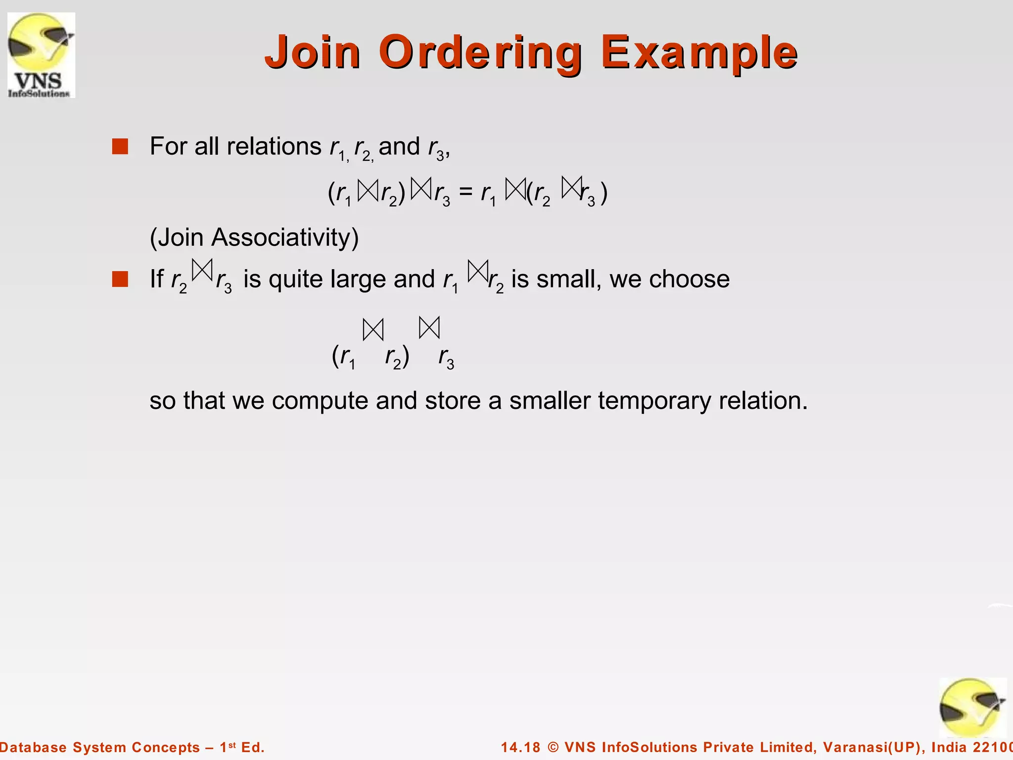 Join Ordering Example
              s For all relations r1, r2, and r3,

                                       (r1   r2)   r3 = r1      (r2    r3 )
                   (Join Associativity)
              s If r2       r3 is quite large and r1    r2 is small, we choose


                                       (r1   r2)   r3
                   so that we compute and store a smaller temporary relation.




Database System Concepts – 1 st Ed.                          14.18 © VNS InfoSolutions Private Limited, Varanasi(UP), India 22100
 