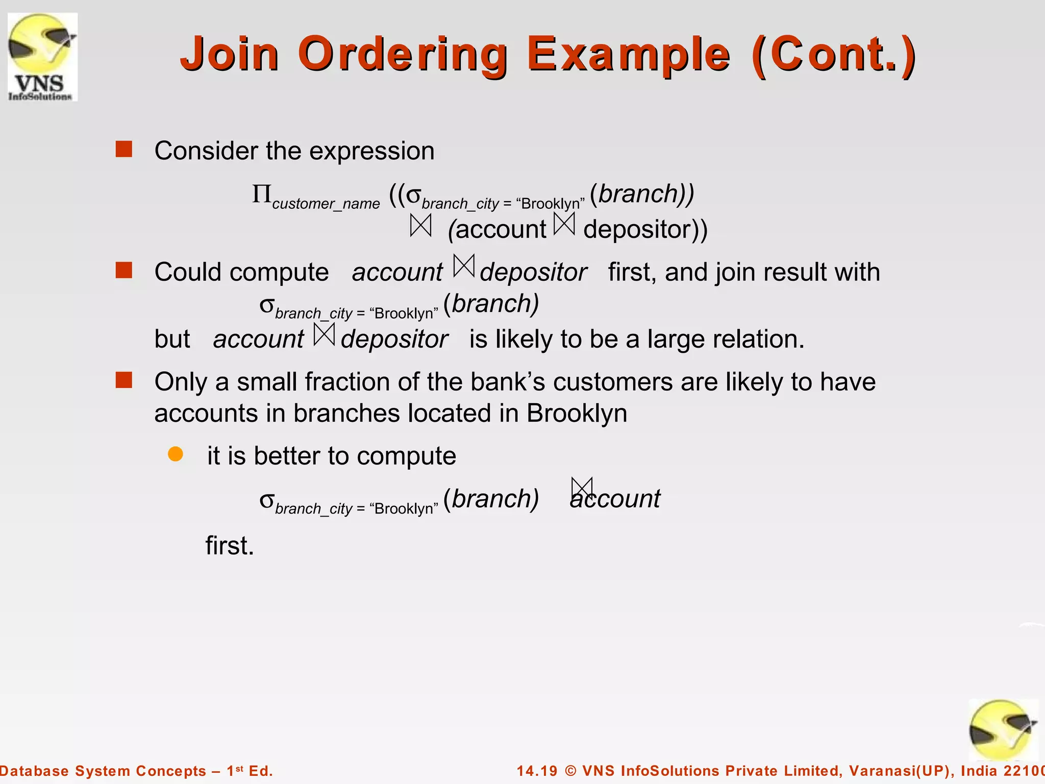 Join Ordering Example (Cont.)
              s Consider the expression
                                Πcustomer_name ((σbranch_city = “Brooklyn” (branch))
                                                     (account depositor))
              s Could compute account                  depositor first, and join result with
                          σbranch_city = “Brooklyn” (branch)
                   but account depositor is likely to be a large relation.
              s Only a small fraction of the bank’s customers are likely to have
                   accounts in branches located in Brooklyn
                     q    it is better to compute
                                   σbranch_city = “Brooklyn” (branch)   account
                          first.




Database System Concepts – 1 st Ed.                               14.19 © VNS InfoSolutions Private Limited, Varanasi(UP), India 22100
 