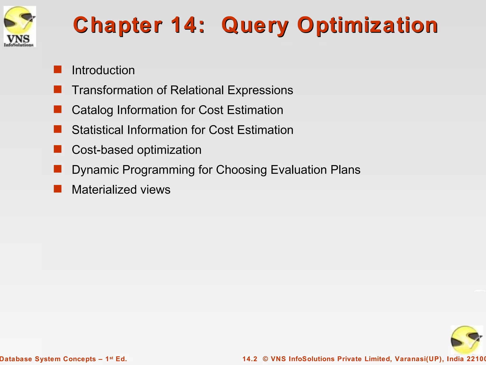 Chapter 14: Query Optimization
              s Introduction
              s Transformation of Relational Expressions
              s Catalog Information for Cost Estimation
              s Statistical Information for Cost Estimation
              s Cost-based optimization
              s Dynamic Programming for Choosing Evaluation Plans
              s Materialized views




Database System Concepts – 1 st Ed.              14.2 © VNS InfoSolutions Private Limited, Varanasi(UP), India 22100
 