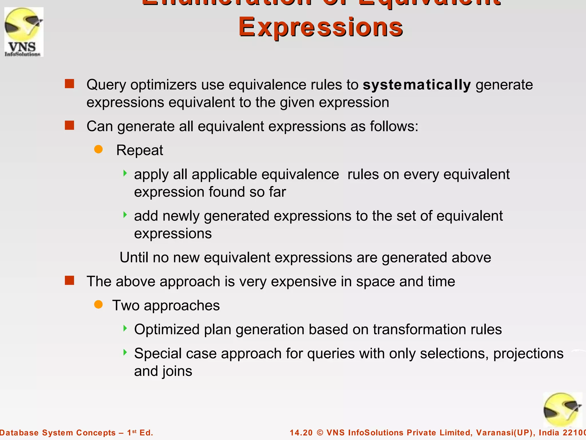 Enumeration of Equivalent
                                     Expressions

              s Query optimizers use equivalence rules to systematically generate
                   expressions equivalent to the given expression
              s Can generate all equivalent expressions as follows:
                     q    Repeat
                              apply all applicable equivalence rules on every equivalent
                               expression found so far
                              add newly generated expressions to the set of equivalent
                               expressions
                           Until no new equivalent expressions are generated above
              s The above approach is very expensive in space and time
                     q   Two approaches
                              Optimized plan generation based on transformation rules
                              Special case approach for queries with only selections, projections
                               and joins



Database System Concepts – 1 st Ed.                    14.20 © VNS InfoSolutions Private Limited, Varanasi(UP), India 22100
 