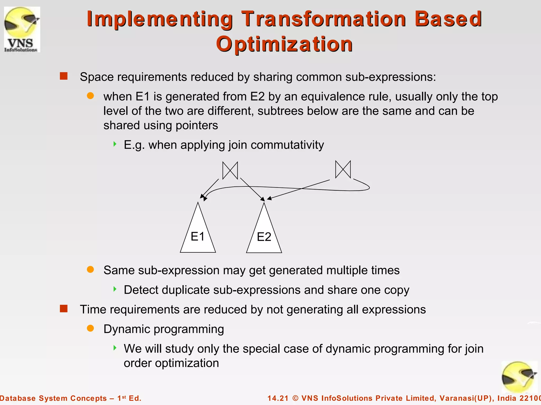 Implementing Transformation Based
                                Optimization
              s    Space requirements reduced by sharing common sub-expressions:
                     q   when E1 is generated from E2 by an equivalence rule, usually only the top
                         level of the two are different, subtrees below are the same and can be
                         shared using pointers
                              E.g. when applying join commutativity




                                           E1          E2

                     q   Same sub-expression may get generated multiple times
                              Detect duplicate sub-expressions and share one copy
              s    Time requirements are reduced by not generating all expressions
                     q   Dynamic programming
                              We will study only the special case of dynamic programming for join
                               order optimization

Database System Concepts – 1 st Ed.                      14.21 © VNS InfoSolutions Private Limited, Varanasi(UP), India 22100
 