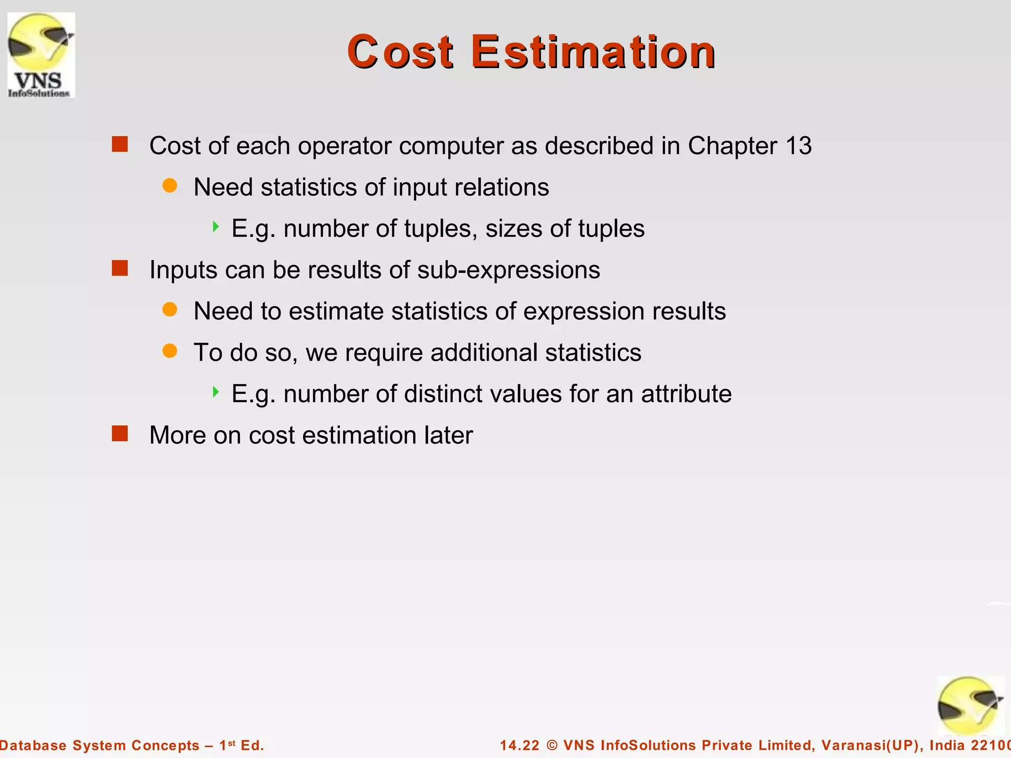 Cost Estimation
              s Cost of each operator computer as described in Chapter 13
                     q   Need statistics of input relations
                              E.g. number of tuples, sizes of tuples
              s Inputs can be results of sub-expressions
                     q   Need to estimate statistics of expression results
                     q   To do so, we require additional statistics
                              E.g. number of distinct values for an attribute
              s More on cost estimation later




Database System Concepts – 1 st Ed.                     14.22 © VNS InfoSolutions Private Limited, Varanasi(UP), India 22100
 