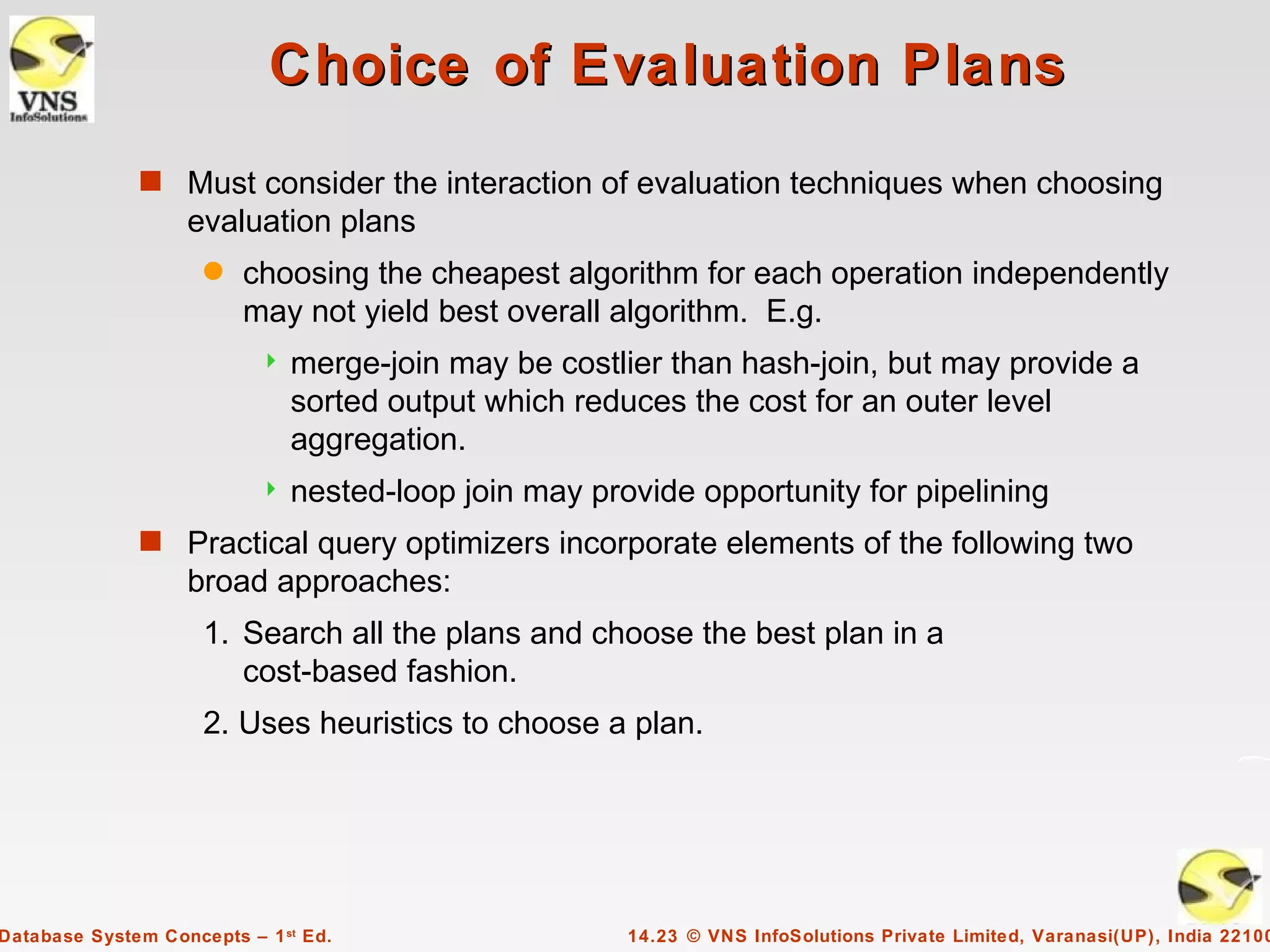 Choice of Evaluation Plans
              s Must consider the interaction of evaluation techniques when choosing
                   evaluation plans
                     q   choosing the cheapest algorithm for each operation independently
                         may not yield best overall algorithm. E.g.
                              merge-join may be costlier than hash-join, but may provide a
                               sorted output which reduces the cost for an outer level
                               aggregation.
                              nested-loop join may provide opportunity for pipelining
              s Practical query optimizers incorporate elements of the following two
                   broad approaches:
                     1. Search all the plans and choose the best plan in a
                        cost-based fashion.
                     2. Uses heuristics to choose a plan.




Database System Concepts – 1 st Ed.                    14.23 © VNS InfoSolutions Private Limited, Varanasi(UP), India 22100
 