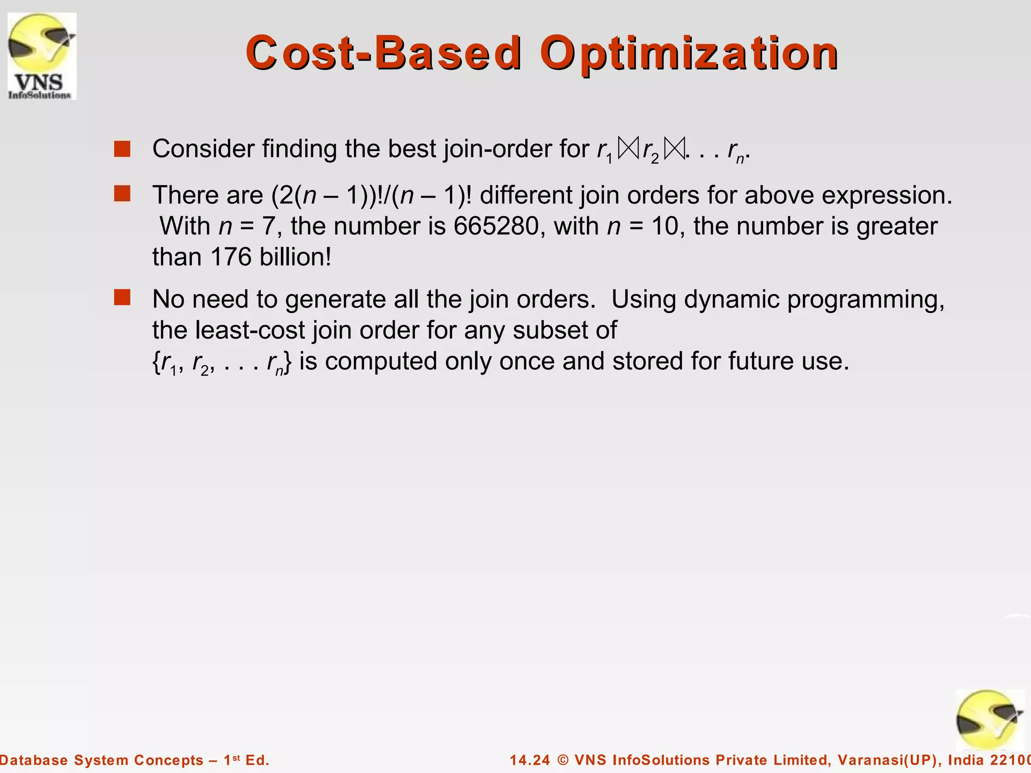 Cost-Based Optimization
              s Consider finding the best join-order for r1           r2 . . . rn.
              s There are (2(n – 1))!/(n – 1)! different join orders for above expression.
                    With n = 7, the number is 665280, with n = 10, the number is greater
                   than 176 billion!
              s No need to generate all the join orders. Using dynamic programming,
                   the least-cost join order for any subset of
                   {r1, r2, . . . rn} is computed only once and stored for future use.




Database System Concepts – 1 st Ed.                  14.24 © VNS InfoSolutions Private Limited, Varanasi(UP), India 22100
 