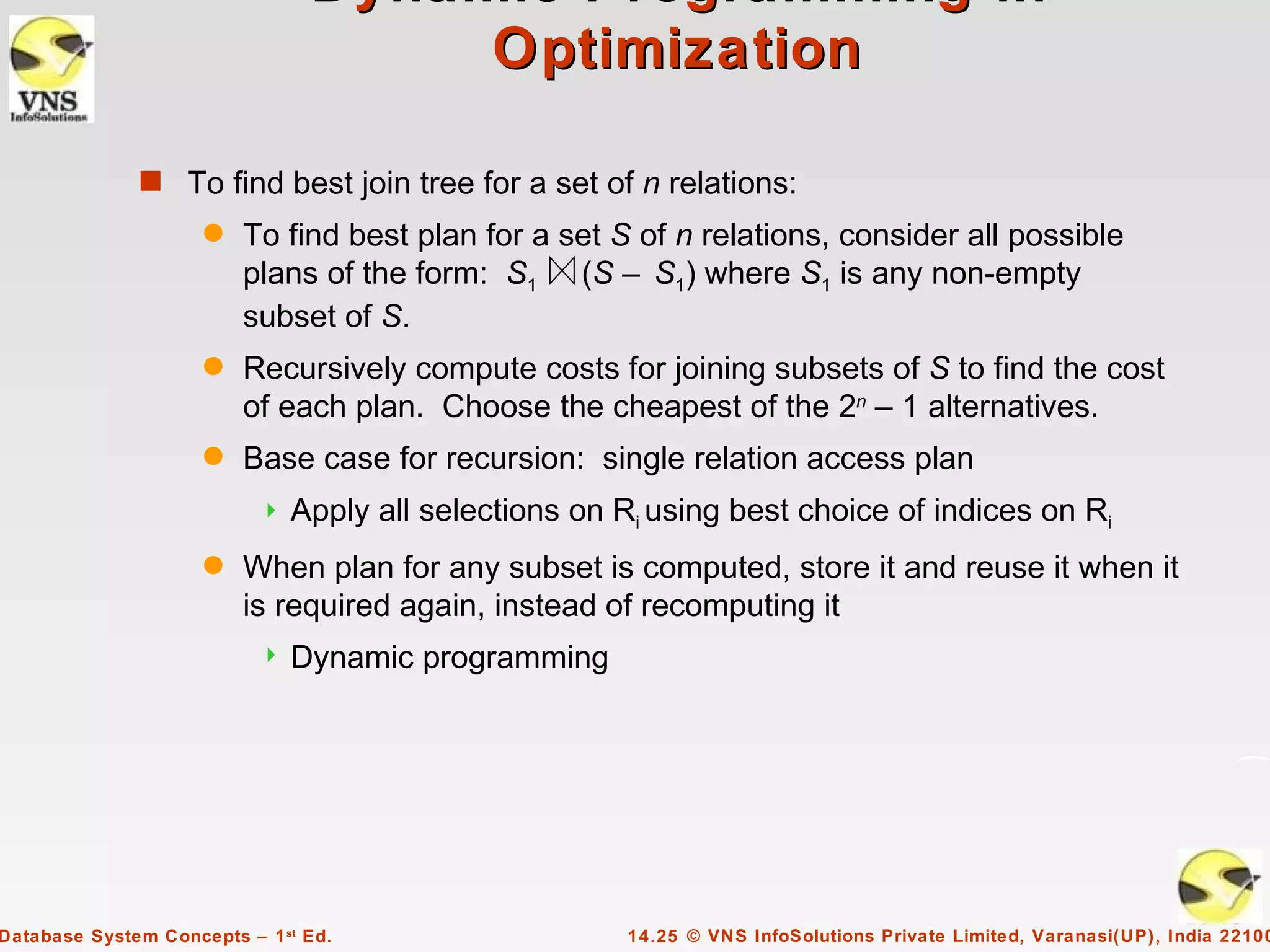 Dynamic Programming in
                                     Optimization

              s To find best join tree for a set of n relations:
                     q   To find best plan for a set S of n relations, consider all possible
                         plans of the form: S1 (S – S1) where S1 is any non-empty
                         subset of S.
                     q   Recursively compute costs for joining subsets of S to find the cost
                         of each plan. Choose the cheapest of the 2n – 1 alternatives.
                     q   Base case for recursion: single relation access plan
                              Apply all selections on Ri using best choice of indices on Ri
                     q   When plan for any subset is computed, store it and reuse it when it
                         is required again, instead of recomputing it
                              Dynamic programming




Database System Concepts – 1 st Ed.                     14.25 © VNS InfoSolutions Private Limited, Varanasi(UP), India 22100
 
