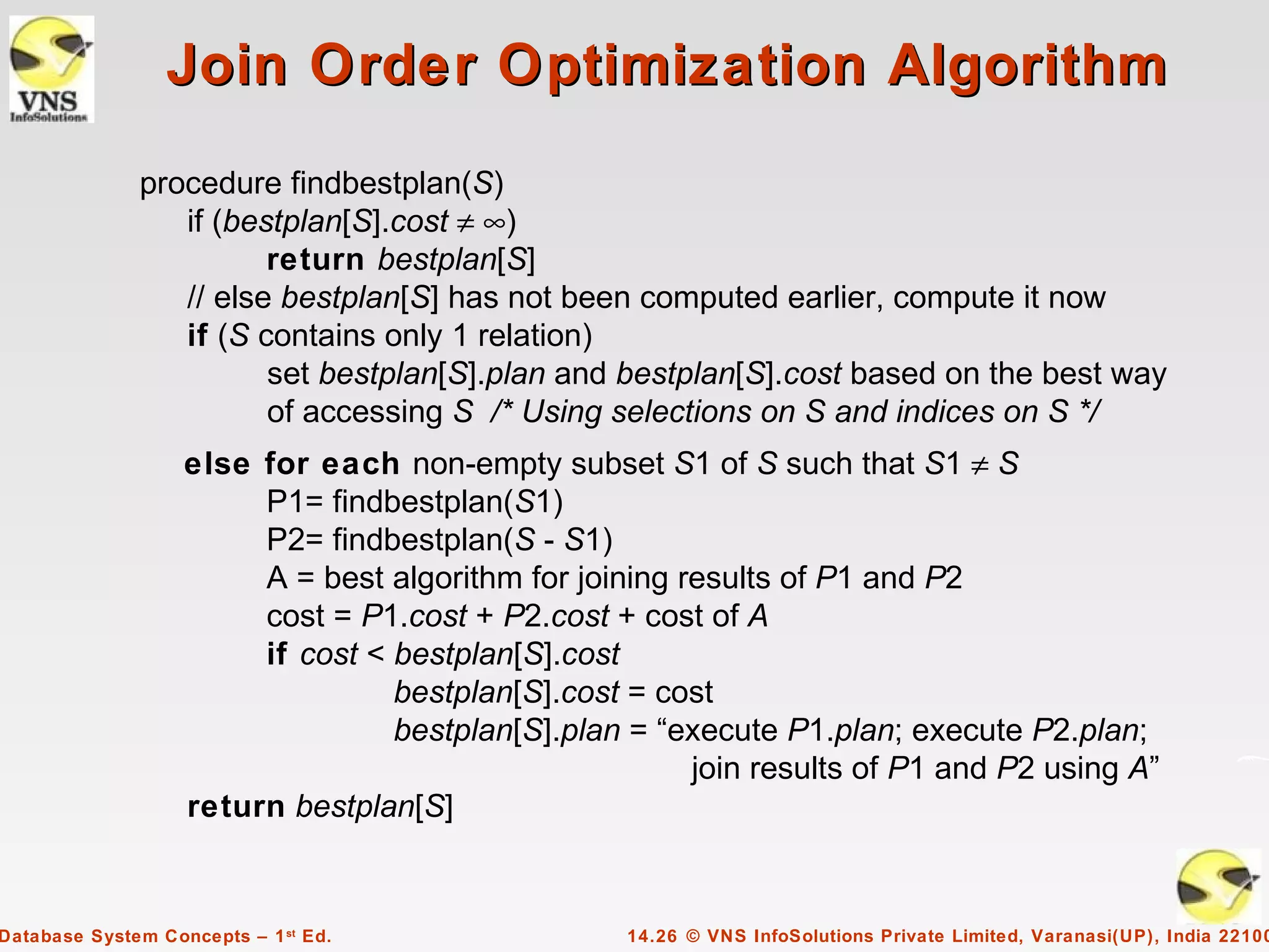 Join Order Optimization Algorithm
              procedure findbestplan(S)
                 if (bestplan[S].cost ≠ ∞)
                        return bestplan[S]
                 // else bestplan[S] has not been computed earlier, compute it now
                 if (S contains only 1 relation)
                        set bestplan[S].plan and bestplan[S].cost based on the best way
                        of accessing S /* Using selections on S and indices on S */
                   else for each non-empty subset S1 of S such that S1 ≠ S
                        P1= findbestplan(S1)
                        P2= findbestplan(S - S1)
                        A = best algorithm for joining results of P1 and P2
                        cost = P1.cost + P2.cost + cost of A
                        if cost < bestplan[S].cost
                                  bestplan[S].cost = cost
                                  bestplan[S].plan = “execute P1.plan; execute P2.plan;
                                                        join results of P1 and P2 using A”
                   return bestplan[S]


Database System Concepts – 1 st Ed.                14.26 © VNS InfoSolutions Private Limited, Varanasi(UP), India 22100
 