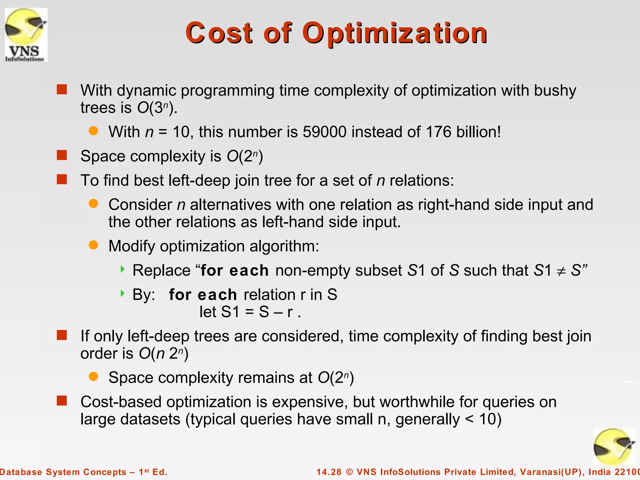 Cost of Optimization
           s With dynamic programming time complexity of optimization with bushy
                trees is O(3n).
                  q   With n = 10, this number is 59000 instead of 176 billion!
           s Space complexity is O(2n)
           s To find best left-deep join tree for a set of n relations:
                  q   Consider n alternatives with one relation as right-hand side input and
                      the other relations as left-hand side input.
                  q   Modify optimization algorithm:
                           Replace “for each non-empty subset S1 of S such that S1 ≠ S”
                           By: for each relation r in S
                                    let S1 = S – r .
           s If only left-deep trees are considered, time complexity of finding best join
                order is O(n 2n)
                  q   Space complexity remains at O(2n)
           s Cost-based optimization is expensive, but worthwhile for queries on
                large datasets (typical queries have small n, generally < 10)


Database System Concepts – 1 st Ed.                  14.28 © VNS InfoSolutions Private Limited, Varanasi(UP), India 22100
 