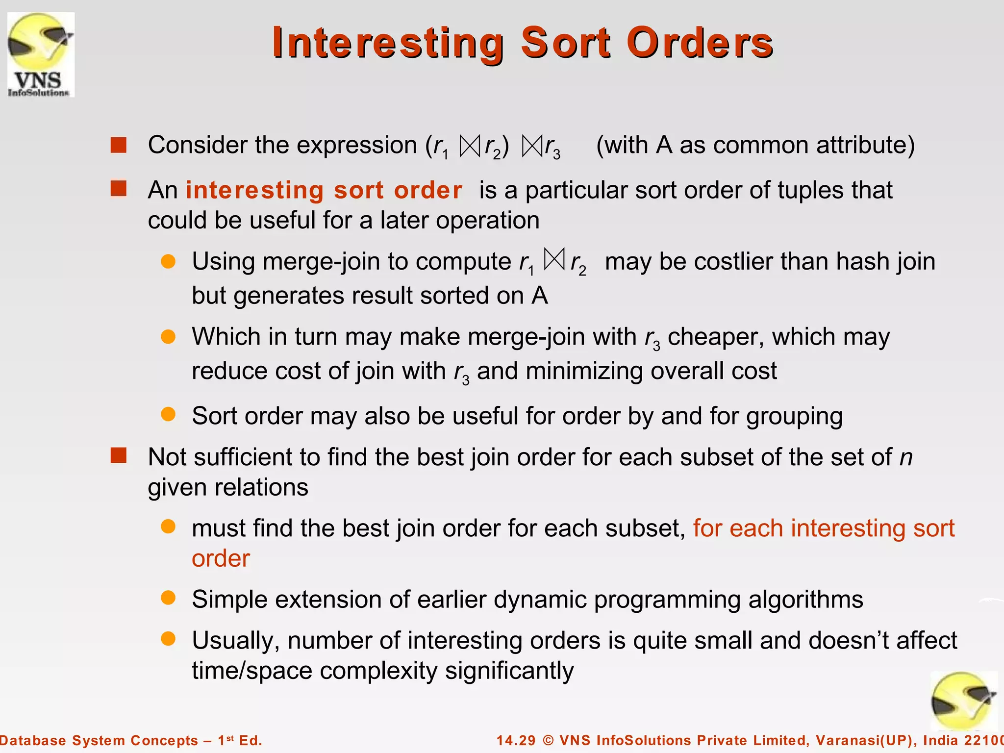 Interesting Sort Orders

              s Consider the expression (r1         r2)    r3     (with A as common attribute)
              s An interesting sort order is a particular sort order of tuples that
                   could be useful for a later operation
                     q   Using merge-join to compute r1 r2 may be costlier than hash join
                         but generates result sorted on A
                     q   Which in turn may make merge-join with r3 cheaper, which may
                         reduce cost of join with r3 and minimizing overall cost
                     q   Sort order may also be useful for order by and for grouping
              s Not sufficient to find the best join order for each subset of the set of n
                   given relations
                     q   must find the best join order for each subset, for each interesting sort
                         order
                     q   Simple extension of earlier dynamic programming algorithms
                     q   Usually, number of interesting orders is quite small and doesn’t affect
                         time/space complexity significantly

Database System Concepts – 1 st Ed.                  14.29 © VNS InfoSolutions Private Limited, Varanasi(UP), India 22100
 