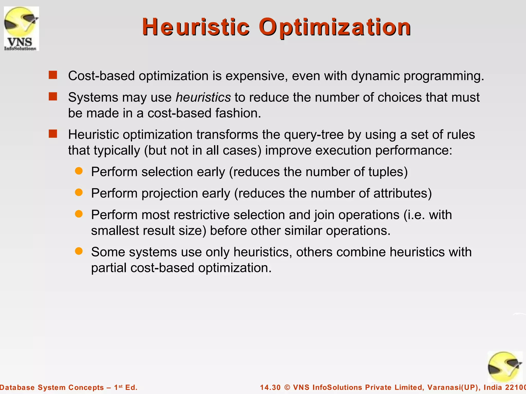 Heuristic Optimization
            s Cost-based optimization is expensive, even with dynamic programming.
            s Systems may use heuristics to reduce the number of choices that must
                 be made in a cost-based fashion.
            s Heuristic optimization transforms the query-tree by using a set of rules
                 that typically (but not in all cases) improve execution performance:
                   q   Perform selection early (reduces the number of tuples)
                   q   Perform projection early (reduces the number of attributes)
                   q   Perform most restrictive selection and join operations (i.e. with
                       smallest result size) before other similar operations.
                   q   Some systems use only heuristics, others combine heuristics with
                       partial cost-based optimization.




Database System Concepts – 1 st Ed.                  14.30 © VNS InfoSolutions Private Limited, Varanasi(UP), India 22100
 