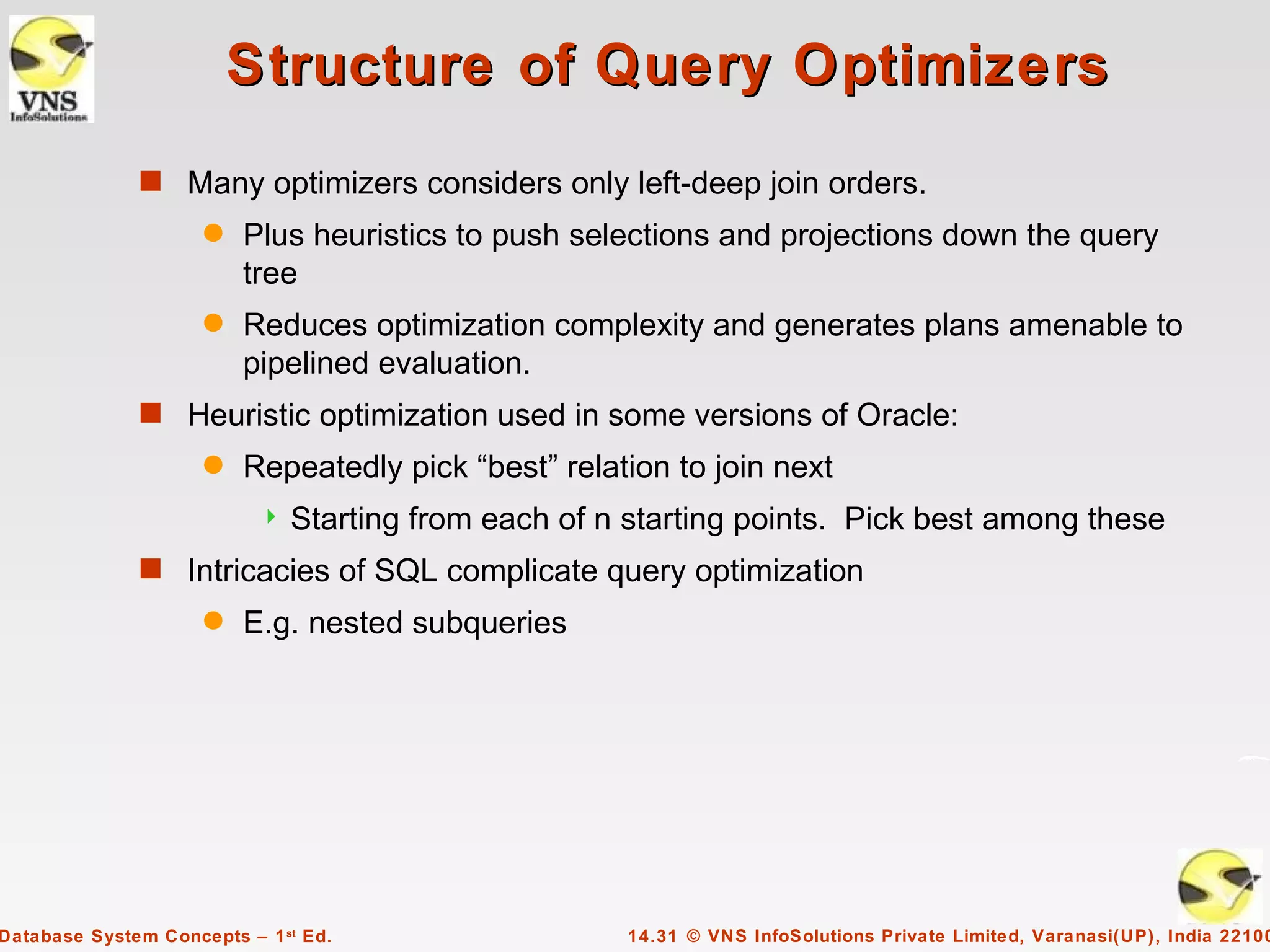 Structure of Query Optimizers
              s Many optimizers considers only left-deep join orders.
                     q   Plus heuristics to push selections and projections down the query
                         tree
                     q   Reduces optimization complexity and generates plans amenable to
                         pipelined evaluation.
              s Heuristic optimization used in some versions of Oracle:
                     q   Repeatedly pick “best” relation to join next
                              Starting from each of n starting points. Pick best among these
              s Intricacies of SQL complicate query optimization
                     q   E.g. nested subqueries




Database System Concepts – 1 st Ed.                   14.31 © VNS InfoSolutions Private Limited, Varanasi(UP), India 22100
 