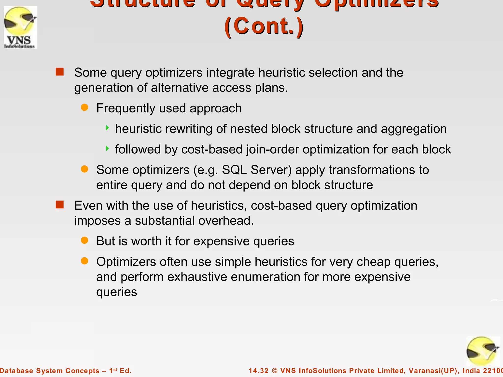 Structure of Query Optimizers
                                     (Cont.)
              s Some query optimizers integrate heuristic selection and the
                   generation of alternative access plans.
                     q   Frequently used approach
                              heuristic rewriting of nested block structure and aggregation
                              followed by cost-based join-order optimization for each block
                     q   Some optimizers (e.g. SQL Server) apply transformations to
                         entire query and do not depend on block structure
              s Even with the use of heuristics, cost-based query optimization
                   imposes a substantial overhead.
                     q   But is worth it for expensive queries
                     q   Optimizers often use simple heuristics for very cheap queries,
                         and perform exhaustive enumeration for more expensive
                         queries




Database System Concepts – 1 st Ed.                    14.32 © VNS InfoSolutions Private Limited, Varanasi(UP), India 22100
 