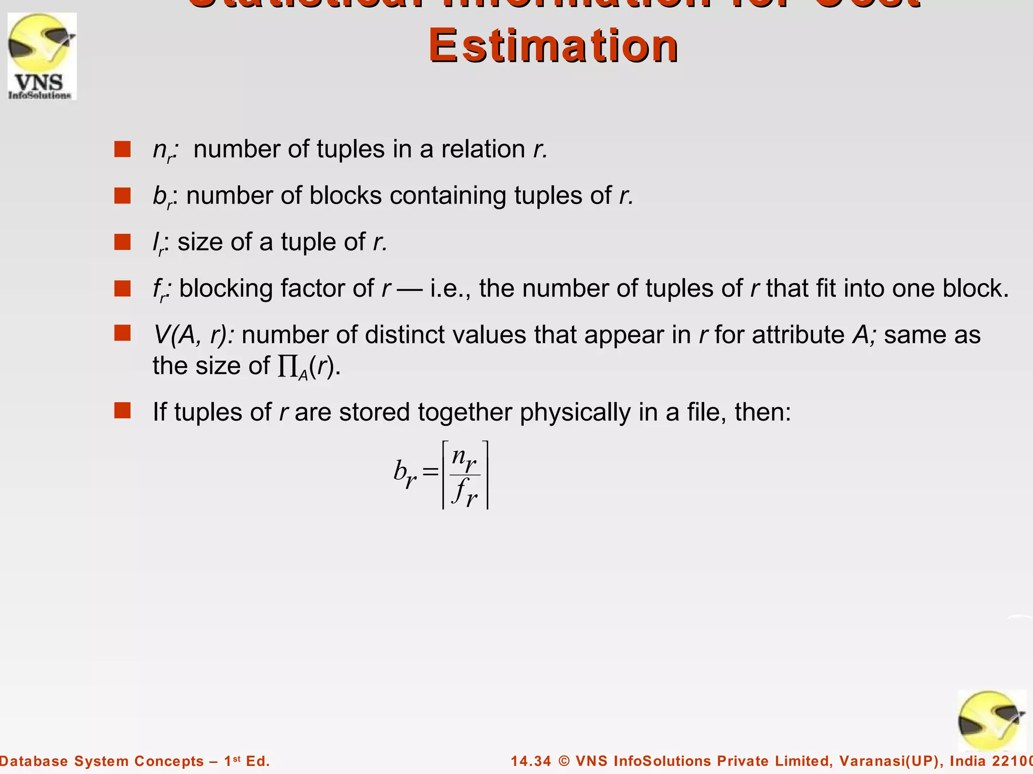 Statistical Information for Cost
                                   Estimation

              s nr: number of tuples in a relation r.
              s br: number of blocks containing tuples of r.
              s lr: size of a tuple of r.

              s fr: blocking factor of r — i.e., the number of tuples of r that fit into one block.
              s V(A, r): number of distinct values that appear in r for attribute A; same as
                   the size of ∏A(r).
              s If tuples of r are stored together physically in a file, then:
                                                nr 
                                            br =   
                                                
                                                fr 
                                                    




Database System Concepts – 1 st Ed.                     14.34 © VNS InfoSolutions Private Limited, Varanasi(UP), India 22100
 