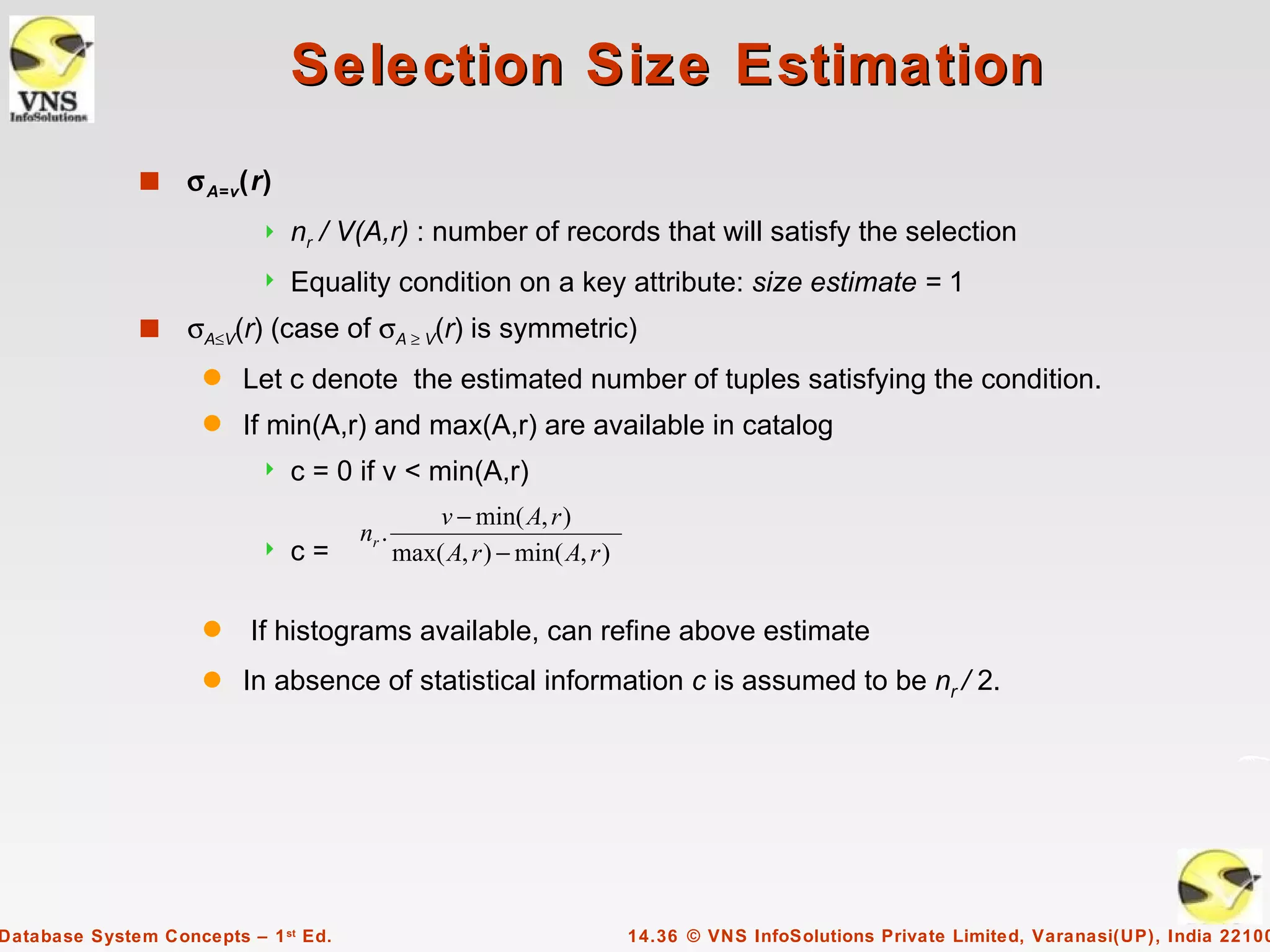 Selection Size Estimation
              s    σ A=v(r)
                              nr / V(A,r) : number of records that will satisfy the selection
                              Equality condition on a key attribute: size estimate = 1
              s    σA≤V(r) (case of σA ≥ V(r) is symmetric)
                     q   Let c denote the estimated number of tuples satisfying the condition.
                     q   If min(A,r) and max(A,r) are available in catalog
                              c = 0 if v < min(A,r)
                                                 v − min( A, r )
                                      nr .
                              c=            max( A, r ) − min( A, r )

                     q    If histograms available, can refine above estimate
                     q   In absence of statistical information c is assumed to be nr / 2.




Database System Concepts – 1 st Ed.                                      14.36 © VNS InfoSolutions Private Limited, Varanasi(UP), India 22100
 